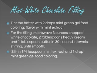 Mint-White Chocolate Filling
⦿ Tint the batter with 2 drops mint green gel food
coloring; flavor with mint extract.
⦿ For the filling, microwave 3 ounces chopped
white chocolate, 2 tablespoons heavy cream
and 1 tablespoon butter in 30-second intervals,
stirring, until smooth.
⦿ Stir in 1/4 teaspoon mint extract and 1 drop
mint green gel food coloring.
 