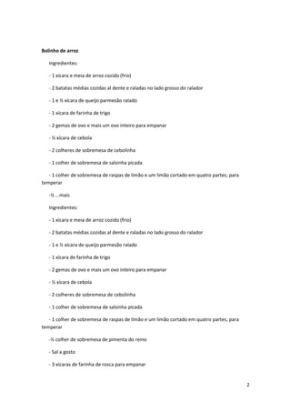Bolinho de arroz

   Ingredientes:

   - 1 xícara e meia de arroz cozido (frio)

   - 2 batatas médias cozidas al dente e raladas no lado grosso do ralador

   - 1 e ½ xícara de queijo parmesão ralado

   - 1 xícara de farinha de trigo

   - 2 gemas de ovo e mais um ovo inteiro para empanar

   - ½ xícara de cebola

   - 2 colheres de sobremesa de cebolinha

   - 1 colher de sobremesa de salsinha picada

   - 1 colher de sobremesa de raspas de limão e um limão cortado em quatro partes, para
temperar

   -½ ...mais

   Ingredientes:

   - 1 xícara e meia de arroz cozido (frio)

   - 2 batatas médias cozidas al dente e raladas no lado grosso do ralador

   - 1 e ½ xícara de queijo parmesão ralado

   - 1 xícara de farinha de trigo

   - 2 gemas de ovo e mais um ovo inteiro para empanar

   - ½ xícara de cebola

   - 2 colheres de sobremesa de cebolinha

   - 1 colher de sobremesa de salsinha picada

   - 1 colher de sobremesa de raspas de limão e um limão cortado em quatro partes, para
temperar

   -½ colher de sobremesa de pimenta do reino

   - Sal a gosto

   - 3 xícaras de farinha de rosca para empanar


                                                                                          2
 