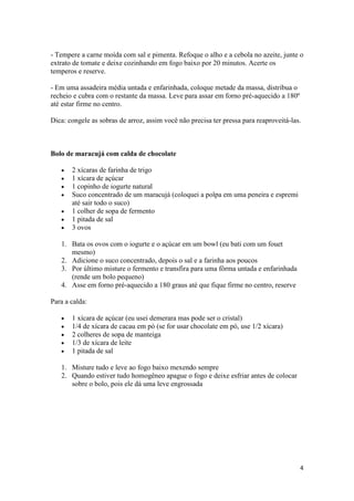 - Tempere a carne moída com sal e pimenta. Refoque o alho e a cebola no azeite, junte o
extrato de tomate e deixe cozinhando em fogo baixo por 20 minutos. Acerte os
temperos e reserve.

- Em uma assadeira média untada e enfarinhada, coloque metade da massa, distribua o
recheio e cubra com o restante da massa. Leve para assar em forno pré-aquecido a 180º
até estar firme no centro.

Dica: congele as sobras de arroz, assim você não precisa ter pressa para reaproveitá-las.



Bolo de maracujá com calda de chocolate

       2 xícaras de farinha de trigo
       1 xícara de açúcar
       1 copinho de iogurte natural
       Suco concentrado de um maracujá (coloquei a polpa em uma peneira e espremi
       até sair todo o suco)
       1 colher de sopa de fermento
       1 pitada de sal
       3 ovos

   1. Bata os ovos com o iogurte e o açúcar em um bowl (eu bati com um fouet
      mesmo)
   2. Adicione o suco concentrado, depois o sal e a farinha aos poucos
   3. Por último misture o fermento e transfira para uma fôrma untada e enfarinhada
      (rende um bolo pequeno)
   4. Asse em forno pré-aquecido a 180 graus até que fique firme no centro, reserve

Para a calda:

       1 xícara de açúcar (eu usei demerara mas pode ser o cristal)
       1/4 de xícara de cacau em pó (se for usar chocolate em pó, use 1/2 xícara)
       2 colheres de sopa de manteiga
       1/3 de xícara de leite
       1 pitada de sal

   1. Misture tudo e leve ao fogo baixo mexendo sempre
   2. Quando estiver tudo homogêneo apague o fogo e deixe esfriar antes de colocar
      sobre o bolo, pois ele dá uma leve engrossada




                                                                                        4
 