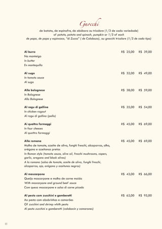 11
Gnocchi
de batata, de espinafre, de abóbora ou tricolore (1/3 de cada variedade)
of potato, potato and spinach, pumpkin or 1/3 of each
de papa, de papa y espincaca, “di Zucca” ( de Calabaza), ou gnocchi tricolore (1/3 de cada tipo)
Al burro R$ 25,00 R$ 39,00
Na manteiga
In butter
En mantequilla
Al sugo R$ 32,00 R$ 49,00
In tomato sauce
Al sugo
Alla bolognese R$ 38,00 R$ 59,00
In Bolognese
Alla Bolognese
Al ragu di gallina R$ 35,00 R$ 54,00
In chicken ragout
Al ragu di gallina (pollo)
Ai quattro formaggi R$ 45,00 R$ 69,00
In four cheeses
Al quattro formaggi
Alla romana R$ 45,00 R$ 69,00
Molho de tomate, azeite de oliva, funghi freschi, alcaparras, alho,
orégano e azeitonas pretas
In Roman style (tomato sauce, olive oil, freschi mushrooms, capers,
garlic, oregano and black olives)
A la romana (salsa de tomate, aceite de oliva, funghi freschi,
alcaparras, ajo, orégano y aceitunas negras)
Al mascarpone R$ 43,00 R$ 66,00
Queijo mascarpone e molho de carne moída
With mascarpone and ground beef sauce
Com queso mascarpone e salsa di carne picada
Al pesto com zucchini e gamberetti R$ 62,00 R$ 95,00
Ao pesto com abobrinhas e camarões
Of zucchini and shrimp whith pesto
Al pesto zucchini e gamberetti (calabacín y camarones)
 