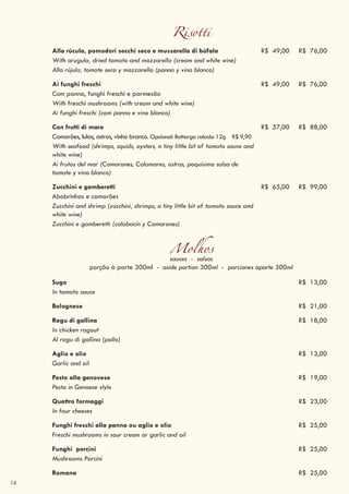 14
Risotti
Alla rúcula, pomodori secchi seco e mussarella di búfala R$ 49,00 R$ 76,00
With arugula, dried tomato and mozzarella (cream and white wine)
Alla rújula, tomate seco y mozzarella (panna y vino blanco)
Ai funghi freschi R$ 49,00 R$ 76,00
Com panna, funghi freschi e parmesão
With freschi mushrooms (with cream and white wine)
Ai funghi freschi (com panna e vino blanco)
Con frutti di mare R$ 57,00 R$ 88,00
Camarões, lulas, ostras, vinho branco. Opcional: Bottarga ralada 12g R$ 9,90
With seafood (shrimps, squids, oysters, a tiny little bit of tomato sauce and
white wine)
Ai frutos del mar (Camarones, Calamares, ostras, poquísimo salsa de
tomate y vino blanco)
Zucchini e gamberetti R$ 65,00 R$ 99,00
Abobrinhas e camarões
Zucchini and shrimp (zucchini, shrimps, a tiny little bit of tomato sauce and
white wine)
Zucchini e gamberetti (calabacín y Camarones)
Molhossauces - salsas
porção à parte 300ml - aside portion 300ml - porciones aparte 300ml
Sugo R$ 13,00
In tomato sauce
Bolognese R$ 21,00
Ragu di gallina R$ 18,00
In chicken ragout
Al ragu di gallina (pollo)
Aglio e olio R$ 13,00
Garlic and oil
Pesto alla genovese R$ 19,00
Pesto in Genoese style
Quattro formaggi R$ 23,00
In four cheeses
Funghi freschi alla panna ou aglio e olio R$ 25,00
Freschi mushrooms in sour cream or garlic and oil
Funghi porcini R$ 25,00
Mushrooms Porcini
Romana R$ 25,00
 
