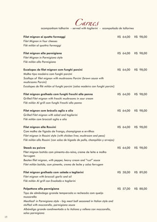 15
Carnesacompanham talharim - served with taglierini - acompañada de tallarines
Filet mignon ai quatto formaggi R$ 64,00 R$ 98,00
Filet Mignon in four cheeses
Filé miñón al quattro formaggi
Filet mignon alla parmigiana R$ 64,00 R$ 98,00
Filet Mignon in Parmigiana style
Filé miñón alla Parmigiana
Escalopes de filet mignon com funghi porcini R$ 64,00 R$ 98,00
Molho tipo madeira com funghi porcini
Scallops of filet mignon with mushrooms Porcini (brown sauce with
mushrooms Porcini)
Escalopes de filé miñón al funghi porcini (salsa madeira con funghi porcini)
Filet mignon grelhado com funghi freschi alla panna R$ 64,00 R$ 98,00
Grilled Filet mignon with freschi mushrooms in sour cream
Filé miñón Al grill com funghi freschi alla panna
Filet mignon com brócolis aglio e olio R$ 64,00 R$ 98,00
Grilled Filet mignon with salad and taglierini
Filé miñón com broccoli aglio e olio
Filet mignon alla Rossini R$ 64,00 R$ 98,00
Com molho de fígado de frango, champignon e ervilhas
Filet mignon in Rossini style (with chicken liver, mushroom and peas)
Filé miñón alla Rossini (con salsa de hígado de pollo, champiñón y arvejas)
Steack au poivre R$ 64,00 R$ 98,00
Filet mignon batido com pimenta-do-reino, creme de leite e molho
ferrugem
Beaten filet mignon, with pepper, heavy cream and “rust” sauce
Filet miñón batido, com pimenta, crema de leche y salsa ferrugem
Filet mignon grelhado com salada e tagliarini R$ 58,00 R$ 89,00
Filet mignon with broccoli garlic and oil
Filé miñón Al grill con Ensalada e taglierini
Polpettone alla parmigiana R$ 57,00 R$ 88,00
Tipo de almôndega grande temperada e recheada com queijo
mussarella
Meatloaf in Parmigiana style - big meat ball seasoned in Italian style and
stuffed with mozzarella, parmigiana sauce
Albóndiga grande condimentada a la italiana y rellena con mozzarella,
salsa parmigiana
 