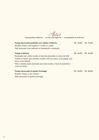 16
Avesacompanham talharim - served with taglierini - acompañada de tallarines
Frango desossado grelhado com salada e talharim R$ 49,00 R$ 76,00
Boneless chicken (with taglierini in butter or salad)
Pollo desosado (com tallarines en mantequilla o ensalada)
Frango à italiana R$ 56,00 R$ 86,00
Desossado com molho rosado, à base de pimentões e creme de leite
Chicken in Italian style (boneless chicken with rose sauce, sweet pepper and
heavy cream based)
Pollo à italiana (pollo desosado com salsa rosado, à base de pimentão e
crema de leche)
Frango desossado ai quattro formaggi R$ 56,00 R$ 86,00
Boneless chicken in four cheeses
Pollo desossado al quattro formaggi
 