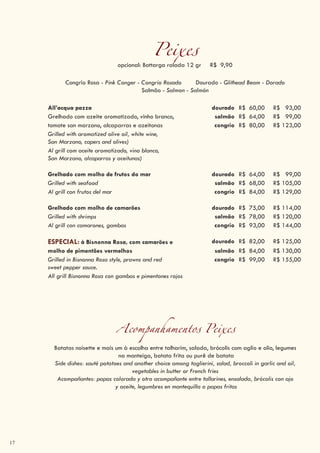 17
Acompanhamentos Peixes
Batatas noisette e mais um à escolha entre talharim, salada, brócolis com aglio e olio, legumes
na manteiga, batata frita ou purê de batata
Side dishes: sauté potatoes and another choice among taglierini, salad, broccoli in garlic and oil,
vegetables in butter or French fries
Acompañantes: papas colorada y otro acompañante entre tallarines, ensalada, brócolis con ajo
y aceite, legumbres en mantequilla o papas fritas
Peixesopcional: Bottarga ralada 12 gr R$ 9,90
Congrio Rosa - Pink Conger - Congrio Rosado Dourado - Glithead Beam - Dorado
Salmão - Salmon - Salmón
All’acqua pazza dourado R$ 60,00 R$ 93,00
Grelhado com azeite aromatizado, vinho branco, salmão R$ 64,00 R$ 99,00
tomate san marzano, alcaparras e azeitonas congrio R$ 80,00 R$ 123,00
Grilled with aromatized olive oil, white wine,
San Marzano, capers and olives)
Al grill com aceite aromatizado, vino blanco,
San Marzano, alcaparras y aceitunas)
Grelhado com molho de frutos do mar dourado R$ 64,00 R$ 99,00
Grilled with seafood salmão R$ 68,00 R$ 105,00
Al grill con frutos del mar congrio R$ 84,00 R$ 129,00
Grelhado com molho de camarões dourado R$ 75,00 R$ 114,00
Grilled with shrimps salmão R$ 78,00 R$ 120,00
Al grill con camarones, gambas congrio R$ 93,00 R$ 144,00
ESPECIAL: à Bisnonna Rosa, com camarões e dourado R$ 82,00 R$ 125,00
molho de pimentões vermelhos salmão R$ 84,00 R$ 130,00
Grilled in Bisnonna Rosa style, prawns and red
sweet pepper sauce.
congrio R$ 99,00 R$ 155,00
All grill Bisnonna Rosa con gambas e pimentones rojos
 