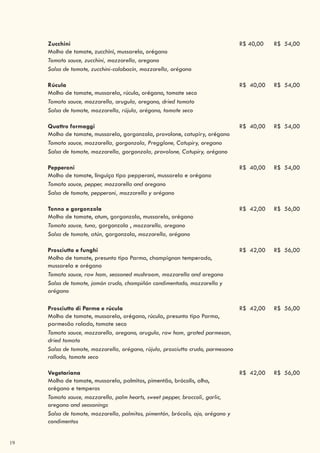 19
Zucchini
Molho de tomate, zucchini, mussarela, orégano
R$ 40,00 R$ 54,00
Tomato sauce, zucchini, mozzarella, oregano
Salsa de tomate, zucchini-calabacín, mozzarella, orégano
Rúcula
Molho de tomate, mussarela, rúcula, orégano, tomate seco
R$ 40,00 R$ 54,00
Tomato sauce, mozzarella, arugula, oregano, dried tomato
Salsa de tomate, mozzarella, rújula, orégano, tomate seco
Quattro formaggi
Molho de tomate, mussarela, gorgonzola, provolone, catupiry, orégano
R$ 40,00 R$ 54,00
Tomato sauce, mozzarella, gorgonzola, Pregglone, Catupiry, oregano
Salsa de tomate, mozzarella, gorgonzola, provolone, Catupiry, orégano
Pepperoni
Molho de tomate, linguiça tipo pepperoni, mussarela e orégano
R$ 40,00 R$ 54,00
Tomato sauce, pepper, mozzarella and oregano
Salsa de tomate, pepperoni, mozzarella y orégano
Tonno e gorgonzola
Molho de tomate, atum, gorgonzola, mussarela, orégano
R$ 42,00 R$ 56,00
Tomato sauce, tuna, gorgonzola , mozzarella, oregano
Salsa de tomate, atún, gorgonzola, mozzarella, orégano
Prosciutto e funghi
Molho de tomate, presunto tipo Parma, champignon temperado,
mussarela e orégano
R$ 42,00 R$ 56,00
Tomato sauce, raw ham, seasoned mushroom, mozzarella and oregano
Salsa de tomate, jamón crudo, champiñón condimentado, mozzarella y
orégano
Prosciutto di Parma e rúcula
Molho de tomate, mussarela, orégano, rúcula, presunto tipo Parma,
parmesão ralado, tomate seco
R$ 42,00 R$ 56,00
Tomato sauce, mozzarella, oregano, arugula, raw ham, grated parmesan,
dried tomato
Salsa de tomate, mozzarella, orégano, rújula, prosciutto crudo, parmesano
rallado, tomate seco
Vegetariana
Molho de tomate, mussarela, palmitos, pimentão, brócolis, alho,
orégano e temperos
R$ 42,00 R$ 56,00
Tomato sauce, mozzarella, palm hearts, sweet pepper, broccoli, garlic,
oregano and seasonings
Salsa de tomate, mozzarella, palmitos, pimentón, brócolis, ajo, orégano y
condimentos
 