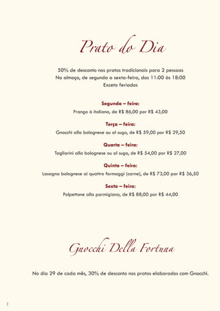 2
Prato do Dia
50% de desconto nos pratos tradicionais para 2 pessoas
No almoço, de segunda a sexta-feira, das 11:00 às 18:00
Exceto feriados
Segunda – feira:
Frango à italiana, de R$ 86,00 por R$ 43,00
Terça – feira:
Gnocchi alla bolognese ou al sugo, de R$ 59,00 por R$ 29,50
Quarta – feira:
Tagliarini alla bolognese ou al sugo, de R$ 54,00 por R$ 27,00
Quinta – feira:
Lasagna bolognese ai quattro formaggi (carne), de R$ 73,00 por R$ 36,50
Sexta – feira:
Polpettone alla parmigiana, de R$ 88,00 por R$ 44,00
Gnocchi Della Fortuna
No dia 29 de cada mês, 30% de desconto nos pratos elaborados com Gnocchi.
 