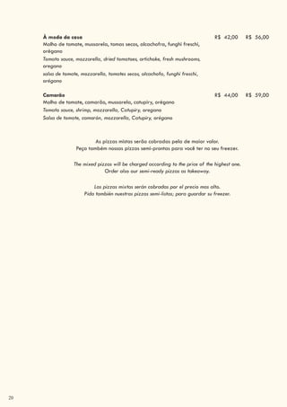 20
À moda da casa
Molho de tomate, mussarela, tomas secos, alcachofra, funghi freschi,
orégano
R$ 42,00 R$ 56,00
Tomato sauce, mozzarella, dried tomatoes, artichoke, fresh mushrooms,
oregano
salsa de tomate, mozzarella, tomates secos, alcachofa, funghi freschi,
orégano
Camarão
Molho de tomate, camarão, mussarela, catupiry, orégano
R$ 44,00 R$ 59,00
Tomato sauce, shrimp, mozzarella, Catupiry, oregano
Salsa de tomate, camarón, mozzarella, Catupiry, orégano
As pizzas mistas serão cobradas pela de maior valor.
Peça também nossas pizzas semi-prontas para você ter no seu freezer.
The mixed pizzas will be charged according to the price of the highest one.
Order also our semi-ready pizzas as takeaway.
Las pizzas mixtas serán cobradas por el precio mas alto.
Pida también nuestras pizzas semi-listas; para guardar su freezer.
 