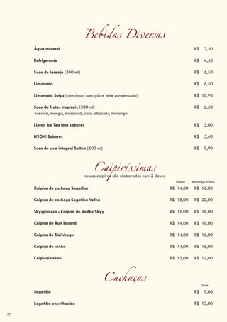 22
Bebidas Diversas
Água mineral R$ 3,50
Refrigerante R$ 4,50
Suco de laranja (300 ml) R$ 6,50
Limonada R$ 6,50
Limonada Suiça (com água com gás e leite condensado) R$ 10,90
Suco de frutas tropicais (300 ml) R$ 6,50
Acerola, manga, maracujá, cajú, abacaxi, morango
Lipton Ice Tea lata sabores R$ 5,00
H2OH! Sabores R$ 5,40
Suco de uva integral Salton (500 ml) R$ 9,90
Caipiríssimasnossas caipiras são elaboradas com 2 doses
Limão
Caipira de cachaça Sagatiba R$ 14,00 R$ 16,00
Caipira de cachaça Sagatiba Velha R$ 18,00 R$ 20,00
Skyypirosca - Caipira de Vodka Skyy R$ 16,00 R$ 18,00
Caipira de Run Bacardi R$ 14,00 R$ 16,00
Caipira de Steinhager R$ 14,00 R$ 16,00
Caipira de vinho R$ 14,00 R$ 16,00
Caipicointreau R$ 15,00 R$ 17,00
Cachaças Dose
Sagatiba R$ 7,00
Sagatiba envelhecida R$ 13,00
Morango fresco
 