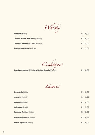 26
Whisky
Passport (Brasil) R$ 9,00
Johnnie Walker Red Label (Escócia) R$ 18,00
Johnny Kalker Black Label (Escócia) R$ 25,00
Burbon Jack Daniel´s (EUA) R$ 23,00
Conhaques
Brandy Armanhac V.F. Marie Duffau Delorde (França) R$ 20,00
Licores
Limoncello (Itália) R$ 8,00
Arancino (Itália) R$ 8,00
Frangélico (Itália) R$ 18,00
Cointreau (Brasil) R$ 13,00
Sambuca Molinari (Itália) R$ 18,00
Moscato Liquoroso (Itália) R$ 16,00
Pasito Liquoroso (Itália) R$ 16,00
 