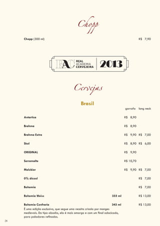 28
Chopp
Chopp (300 ml) R$ 7,90
Cervejas
Brasil
garrafa long neck
Antartica R$ 8,90
Brahma R$ 8,90
Brahma Extra R$ 9,90 R$ 7,00
Skol R$ 8,90 R$ 6,00
ORIGINAL R$ 9,90
Serramalte R$ 10,70
Malzbier R$ 9,90 R$ 7,00
0% álcool R$ 7,00
Bohemia R$ 7,00
Bohemia Weiss 355 ml R$ 13,00
Bohemia Confraria 345 ml R$ 13,00
É uma edição exclusiva, que segue uma receita criada por monges
medievais. Do tipo abadia, ela é mais amarga e com um final adocicado,
para paladares refinados.
 