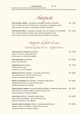 3
Antipasti
Cesta de pães variados - Acompanha manteiga, pimentões e beringelas R$ 14,00
Bowl of breads and toast with butter, olive, sweet pepper and eggplants spread
Cesta de panes y torradas con mantequilla, pimentón y berenjenas
Cesta de pão italiano - Acompanha manteiga, pasta de azeitonas e de beringelas R$ 16,00
Bowl of breads (Italian) with butter, olive spread and eggplants spread
Cesta de panes (italiano) con mantequilla, pasta de aceitunas y berenjenas
Antipasti di frutti di mare
Entradas de frutos do mar - Seafood starters
Ostra natural ou ao bafo (06 unidades) R$ 15,00
Oysters in natura or steamed (06 units)
Ostra natural o al vapor (06 unidades)
Ostra gratinada (06 unidades) R$ 22,00
Gratin oyster (06 units)
Casquinha de siri (unidade) R$ 12,00
Stuffed crab shell (unit)
Cangrejo en su concha (unidad)
Bolinhos de siri (06 unidades) - Acompanha molho tártaro R$ 23,00
Crab balls (06 units) - Served with tartar sauce
Buñuelos de cangrejo (06 unidades)
Bolinhos de bacalhau (05 unidades) - Acompanha molho tártaro R$ 26,00
Codfish balls (05 units) - Served with tartar sauce
Buñuelos de bacalao (05 unidades)
Cubos de peixe à milanesa - Iscas de Congrio Rosa (400gr) - Acompanha molho tártaro R$ 29,00
Diced bait fish au milanese (400gr) - Served with tartar sauce
Cubos de pescado a la milanesa (400gr)
Lulas à doré (400 gr) - Acompanha molho tártaro R$ 34,00
Squid in doré style (400 gr) - Served with tartar sauce
Calamares infarinate e fritte (400 gr)
Camarão médio à milanesa (400 gr) - Acompanha molho tártaro R$ 49,00
Shrimps in Milan style (400 gr) - Served with tartar sauce
Camarones medios a la milanesa (400 gr)
Couvert Artístico R$ 3,90
Por pessoa adulta, nos dias e horários em que houver apresentação
Paid by adults in those days and schedules when performances occur - Por persona adulta, los días y horarios en que haya presentación
 