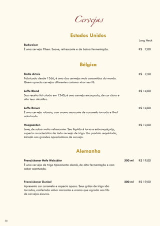 30
Cervejas
Estados Unidos
Long Neck
Budweiser
É uma cerveja Pilsen. Suave, refrescante e de baixa fermentação. R$ 7,00
Bélgica
Stella Artois R$ 7,50
Fabricada desde 1366, é uma das cervejas mais consumidas do mundo.
Quem aprecia cervejas diferentes costuma virar seu fã.
Leffe Blond R$ 14,00
Sua receita foi criada em 1240; é uma cerveja encorpada, de cor clara e
alto teor alcoólico.
Leffe Brown R$ 14,00
É uma cerveja robusta, com aroma marcante de caramelo torrado e final
adocicado.
Hoegaarden R$ 13,00
Leve, de sabor muito refrescante. Seu líquido é turvo e esbranquiçadp,
aspecto característico de toda cerveja de trigo. Um produto requintado,
inicado aos grandes apreciadores de cerveja.
Alemanha
Franziskaner Hefe Weissbier 500 ml R$ 19,00
É uma cerveja de trigo tipicamente alemã, de alta fermentação e com
sabor acentuado.
Franziskaner Dunkel 500 ml R$ 19,00
Apresenta cor caramelo e aspecto opaco. Seus grãos de trigo são
torrados, conferindo sabor marcante e aroma que agrada aos fãs
de cervejas escuras.
 