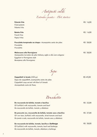 5
Antipasti caldi
Entradas quentes - Hot starters
Polenta frita R$ 16,00
Fried polenta
Polenta frita
Batata frita R$ 14,00
French fries
Papas fritas
Provoletta temperada na chapa - Acompanha cesta de pães R$ 28,00
Provoletta
Provoletta
Melanzane alla Parmigiana
Acompanha torradas de pão italiano, aglio e olio com orégano
R$ 28,00
Eggplant in Parmigiana style
Berenjenas alla Parmigiana
Sopa
Cappelletti in brodo (250 gr) R$ 49,00
Sopa de cappelletti, acompanha cesta de pães
Cappelletti soup served with Bowl of breads
Acompañada cesta de Panes
Bruschetta
De mussarela de búfala, tomate e basílico R$ 22,00
Of buffalo’s milk mozzarella, tomato and basil
De mozzarella de búfala, tomate y albahaca
De presunto cru, mussarella de búfala, tomate seco e basílico R$ 27,00
Of raw ham, buffalo’s milk mozzarella, dried tomato and basil
De jamón crudo, mozzarella de búfala, tomate seco y albahaca
De mussarela de búfala, tomate, basílico e bottarga R$ 28,00
Of buffalo’s milk mozzarella, tomato, basil and bottarga
De mozzarella de búfala, tomate, albahaca y bottarga
 