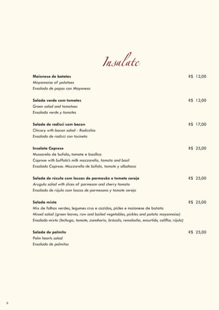 6
Insalate
Maionese de batatas R$ 12,00
Mayonnaise of potatoes
Ensalada de papas con Mayonesa
Salada verde com tomates R$ 12,00
Green salad and tomatoes
Ensalada verde y tomates
Salada de radicci com bacon R$ 17,00
Chicory with bacon salad - Radicchio
Ensalada de radicci con tocineta
Insalata Caprese R$ 25,00
Mussarela de bufala, tomate e basílico
Caprese with buffalo’s milk mozzarella, tomato and basil
Ensalada Caprese. Mozzarella de búfala, tomate y albahaca
Salada de rúcula com lascas de parmesão e tomate cereja R$ 25,00
Arugula salad with slices of parmesan and cherry tomato
Ensalada de rújula com lascas de parmesano y tomate cereja
Salada mista R$ 25,00
Mix de folhas verdes, legumes crus e cozidos, picles e maionese de batata
Mixed salad (green leaves, raw and boiled vegetables, pickles and potato mayonnaise)
Ensalada mixta (lechuga, tomate, zanahoria, brócolis, remolacha, encurtido, coliflor, rújula)
Salada de palmito R$ 25,00
Palm hearts salad
Ensalada de palmitos
 