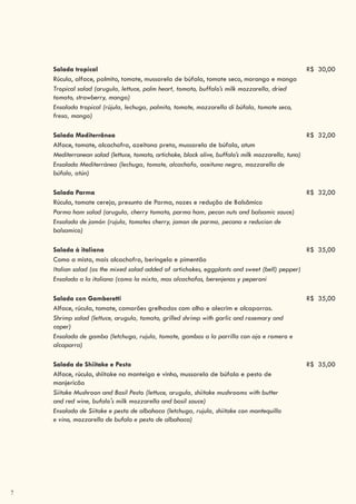 7
Salada tropical R$ 30,00
Rúcula, alface, palmito, tomate, mussarela de búfala, tomate seco, morango e manga
Tropical salad (arugula, lettuce, palm heart, tomato, buffalo’s milk mozzarella, dried
tomato, strawberry, mango)
Ensalada tropical (rújula, lechuga, palmito, tomate, mozzarella di búfala, tomate seco,
fresa, mango)
Salada Mediterrânea R$ 32,00
Alface, tomate, alcachofra, azeitona preta, mussarela de búfala, atum
Mediterranean salad (lettuce, tomato, artichoke, black olive, buffalo’s milk mozzarella, tuna)
Ensalada Mediterránea (lechuga, tomate, alcachofa, aceituna negra, mozzarella de
búfala, atún)
Salada Parma R$ 32,00
Rúcula, tomate cereja, presunto de Parma, nozes e redução de Balsâmico
Parma ham salad (arugula, cherry tomato, parma ham, pecan nuts and balsamic sauce)
Ensalada de jamón (rujula, tomates cherry, jamon de parma, pecana e reducion de
balsamico)
Salada à italiana R$ 35,00
Como a mista, mais alcachofra, beringela e pimentão
Italian salad (as the mixed salad added of artichokes, eggplants and sweet (bell) pepper)
Ensalada a la italiana (como la mixta, mas alcachofas, berenjenas y peperoni
Salada con Gamberetti R$ 35,00
Alface, rúcula, tomate, camarões grelhados com alho e alecrim e alcaparras.
Shrimp salad (lettuce, arugula, tomato, grilled shrimp with garlic and rosemary and
caper)
Ensalada de gamba (letchuga, rujula, tomate, gambas a la parrilla con ajo e romero e
alcaparra)
Salada de Shiitake e Pesto R$ 35,00
Alface, rúcula, shiitake na manteiga e vinho, mussarela de búfala e pesto de
manjericão
Siitake Mushroon and Basil Pesto (lettuce, arugula, shiitake mushrooms with butter
and red wine, bufalo's milk mozzarella and basil sauce)
Ensalada de Siitake e pesto de albahaca (letchuga, rujula, shiitake con mantequilla
e vino, mozzarella de bufala e pesto de albahaca)
 