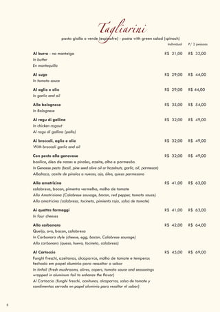 8
Tagliarinipasta gialla o verde (espinafre) - pasta with green salad (spinach)
Individual P/ 2 pessoas
Al burro - na manteiga R$ 21,00 R$ 32,00
In butter
En mantequilla
Al sugo R$ 29,00 R$ 44,00
In tomato sauce
Al aglio e olio R$ 29,00 R$ 44,00
In garlic and oil
Alla bolognese R$ 35,00 R$ 54,00
In Bolognese
Al ragu di gallina R$ 32,00 R$ 49,00
In chicken ragout
Al ragu di gallina (pollo)
Ai broccoli, aglio e olio R$ 32,00 R$ 49,00
With broccoli garlic and oil
Con pesto alla genovese R$ 32,00 R$ 49,00
basílico, óleo de nozes e pinoles, azeite, alho e parmesão
In Genoese pesto (basil, pine seed olive oil or hazelnuts, garlic, oil, parmesan)
Albahaca, aceite de pinolos o nueces, ajo, óleo, queso parmesano
Alla amatricina R$ 41,00 R$ 63,00
calabresa, bacon, pimenta vermelha, molho de tomate
Alla Amatriciana (Calabrese sausage, bacon, red pepper, tomato sauce)
Alla amatricina (calabresa, tocineta, pimienta roja, salsa de tomate)
Ai quattro formaggi R$ 41,00 R$ 63,00
In four cheeses
Alla carbonara R$ 42,00 R$ 64,00
Queijo, ovo, bacon, calabresa
In Carbonara style (cheese, egg, bacon, Calabrese sausage)
Alla carbonara (queso, huevo, tocineta, calabresa)
Al Cartoccio R$ 45,00 R$ 69,00
Funghi freschi, azeitonas, alcaparras, molho de tomate e temperos
fechado em papel alumínio para ressaltar o sabor
In tinfoil (fresh mushrooms, olives, capers, tomato sauce and seasonings
wrapped in aluminum foil to enhance the flavor)
Al Cartoccio (funghi freschi, aceitunas, alcaparras, salsa de tomate y
condimentos cerrado en papel aluminio para resaltar el sabor)
 