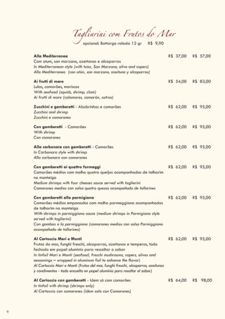 9
Tagliarini com Frutos do Mar
opcional: Bottarga ralada 12 gr R$ 9,90
Alla Mediterranea
Com atum, san marzano, azeitonas e alcaparras
In Mediterranean style (with tuna, San Marzano, olive and capers)
Alla Mediterranea (con atún, san marzano, aceituna y alcaparras)
R$ 37,00 R$ 57,00
Ai frutti di mare
Lulas, camarões, mariscos
With seafood (squids, shrimp, clam)
Ai frutti di mare (calamares, camarón, ostras)
R$ 54,00 R$ 83,00
Zucchini e gamberetti - Abobrinhas e camarões
Zucchini and shrimp
Zucchini e camarones
R$ 62,00 R$ 95,00
Con gamberetti - Camarões
With shrimp
Con camarones
R$ 62,00 R$ 95,00
Alla carbonara con gamberetti - Camarões
In Carbonara style with shrimp
Alla carbonara con camarones
R$ 62,00 R$ 95,00
Con gamberetti ai quattro formaggi
Camarões médios com molho quatro queijos acompanhados de talharim
na manteiga
Medium shrimps with four cheeses sauce served with taglierini
Camarones medios con salsa quatro quesos acompañada de tallarines
R$ 62,00 R$ 95,00
Con gamberetti alla parmigiana
Camarões médios empanados com molho parmeggiana acompanhados
de talharim na manteiga
With shrimps in parmiggiana sauce (medium shrimps in Parmigiana style
served with taglierini)
Con gambas a la parmiggiana (camarones medios con salsa Parmiggiana
acompañada de tallarines)
R$ 62,00 R$ 95,00
Al Cartoccio Mari e Monti
Frutos do mar, funghi freschi, alcaparras, azeitonas e temperos, todo
fechado em papel alumínio para ressaltar o sabor
In tinfoil Mari e Monti (seafood, freschi mushrooms, capers, olives and
seasonings – wrapped in aluminum foil to enhance the flavor)
Al Cartoccio Mari e Monti (frutos del mar, funghi freschi, alcaparras, aceitunas
y condimentos - todo encuelto en papel alumínio para resaltar el sabor)
R$ 62,00 R$ 95,00
Al Cartoccio con gamberetti - Idem só com camarões
In tinfoil with shrimp (shrimps only)
Al Cartoccio con camarones (idem solo con Camarones)
R$ 64,00 R$ 98,00
 