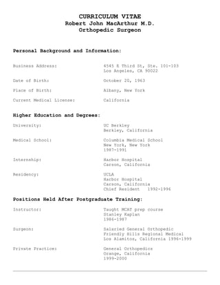 CURRICULUM VITAE
Robert John MacArthur M.D.
Orthopedic Surgeon
Personal Background and Information:
Business Address: 4545 E Third St, Ste. 101-103
Los Angeles, CA 90022
Date of Birth: October 20, 1963
Place of Birth: Albany, New York
Current Medical License: California
Higher Education and Degrees:
University: UC Berkley
Berkley, California
Medical School: Columbia Medical School
New York, New York
1987-1991
Internship: Harbor Hospital
Carson, California
Residency: UCLA
Harbor Hospital
Carson, California
Chief Resident 1992-1996
Positions Held After Postgraduate Training:
Instructor: Taught MCAT prep course
Stanley Kaplan
1986-1987
Surgeon: Salaried General Orthopedic
Friendly Hills Regional Medical
Los Alamitos, California 1996-1999
Private Practice: General Orthopedics
Orange, California
1999-2000
 