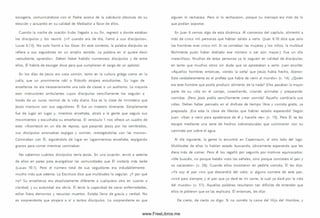 escogería, com unicándose con el Padre acerca de la sabiduría absoluta de su
elección y actuando en su calidad de M ediador a favor de ellos.
Cuando la noche de oración hubo llegado a su fin, regresó a donde estaban
los d iscípulos y los reunió. (« Y cuando era de día, llamó a su s discípulo s»,
Lucas 6.13). No solo llamó a los Doce. En este contexto, la palabra discípulos se
refiere a sus seguidores en un am plio sentido. La palabra en sí quiere decir
«estudiante, aprendiz». Deben haber habido num erosos discípulos y de entre
ellos, Él habría de escoger doce para que cum plieran el cargo de un apóstol.
En los días de Jesús era cosa com ún, tanto en la cultura griega como en la
judía, que un prom inente rabí o filósofo atrajera estudiantes. Su lugar de
enseñanza no era necesariamente una sala de clases o un auditorio. La mayoría
eran instructores am bulantes cuyos discípulos sencillam ente los seguían a
través de un curso normal de la vida diaria. Esa es la clase de m inisterio que
Jesús mantuvo con sus seguidores. Él fue un maestro itinerante. Sim plemente
fue de lugar en lugar y, mientras enseñaba, atraía a la gente que seguía sus
m ovim ientos y escuchaba su enseñanza. El versículo 1 nos ofrece un cuadro de
esto: «Aconteció en un día de reposo, que pasando Jesús por los sem brados,
sus discípulos arrancaban espigas y com ían, restregándolas con las m anos».
Cam inaban con Él, siguiéndolo de lugar en lugarm ientras enseñaba, espigando
granos para com er mientras caminaban.
No sabem os cuántos discípulos tenía Jesús. En una ocasión, envió a setenta
de ellos en pares para evangelizar las com unidades que Él visitaría más tarde
(Lucas 10.1). Pero el número total de sus seguidores era indudablemente
mucho m ás que setenta. La Escritura dice que m ultitudes lo seguían. ¿Y por qué
no? Su enseñanza era absolutamente diferente a cualquiera otra en cuanto a
claridad, y su autoridad era obvia. Él tenía la capacidad de sanar enfermedades,
echar fuera dem onios y resucitar m uertos. Estaba lleno de gracia y verdad. No
es sorprendente que atrajera a sí a tantos discípulos. Lo sorprendente es que
alguien lo rechazara. Pero sí lo rechazaron, porque su m ensaje era m ás de lo
que podían soportar.
En Juan 6 vem os algo de esta dinám ica. Al com ienzo del capítulo, alimentó a
m ás de cinco mil personas que habían salido a verlo. (Juan 6.10 dice que solo
los hom bres eran cinco m il. Si se contaban las m ujeres y los niños, la multitud
fácilmente pudo haber doblado ese número o ser aún m ayor.) Fue un día
m aravilloso. M uchas de estas personas ya lo seguían en calidad de discípulos;
en tanto que m uchos otros sin duda que se aprestaban a serlo. Juan escribe:
«Aquellos hombres entonces, viendo la señal que Jesús había hecho, dijeron:
Este verdaderamente es el profeta que había de venir al m undo» (v. 14). ¿Quién
era este hombre que podía producir alimento de la nada? Ellos pasaban la mayor
parte de su vida en el cam po, cosechando, criando animales y preparando
com idas. ¡Pero Jesús podía sencillam ente crear com ida! Aquello cam biaría sus
vidas. Deben haber pensado en el disfrute de tiem po libre y com ida gratis, ya
preparada. ¡Era esta la clase de M esías que habían estado esperando! Según
Juan: «Iban a venir para apoderarse de él y hacerle rey» (v. 15). Pero Él se les
escapó mediante una serie de hechos sobrenaturales que culm inaron con su
caminata por sobre el agua.
Al día siguiente, la gente lo encontró en Capernaum , al otro lado del lago.
M ultitudes de ellos lo habían estado buscando, obviamente esperando que les
diera m ás de com er. Pero él los regañó por seguirlo por m otivos equivocados:
«M e buscáis, no porque habéis visto las señales, sino porque com isteis el pan y
os saciasteis» (v. 26). Cuando ellos insistieron en pedirle com ida, Él les dijo:
«Yo soy el pan vivo que descendió del cielo; si alguno com iere de este pan,
vivirá para siem pre; y el pan que yo daré es mi carne, la cual yo daré por la vida
del m undo» (v. 51). Aquellas palabras resultaron tan difíciles de entender que
ellos le pidieron que se las explicara. Él entonces, les dijo:
De cierto, de cierto os digo: Si no com éis la cam e del H ijo del Hom bre, y
www.FreeLibros.me
 