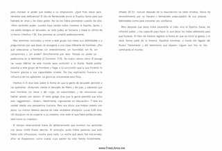 para manejar el poder que estaba a su disposición. ¿Qué hizo Jesús para
remediar esta deficiencia? El día de Pentecostés envió al Espíritu Santo para que
habitara en ellos y les diera poder. A sí se los había prometido cuando les dijo:
«Pero recibiréis poder, cuando haya venido sobre vosotros el Espíritu Santo, y
me seréis testigos en Jerusalén, en toda Judea, en Sam aría, y hasta lo último de
la tierra» (H echos l.S ) . Esa promesa se cum plió poderosamente.
Nos sentimos inclinados a m irar a este grupo con todas sus debilidades y a
preguntarnos por qué Jesús no escogería a una clase diferente de hom bres. ¿Por
qué seleccionar a hombres sin entendim iento, sin hum ildad, sin fe, sin
com prom iso y sin poder? Sencillam ente por esto: Porque su poder se
perfecciona en la debilidad (2 Corintios 12.9). De nuevo vem os cómo Él escoge
las cosas débiles de este mundo para confundir a lo fuerte. Nadie podría
estudiar a este grupo de hom bres y llegar a la conclusión que lo que hicieron lo
hicieron gracias a sus capacidades innatas. No hay explicación hum ana a la
influencia de los apóstoles. La gloria es únicamente para Dios.
Hechos 4.13 dice esto sobre la forma en que la gente de Jerusalén percibió a
los apóstoles: «Entonces viendo el denuedo de Pedro y de Juan, y sabiendo que
eran hom bres sin letras y del vulgo, se m aravillaban; y les reconocían que
habían estado con Jesús». El texto griego dice que la gente percibió que ellos
eran «aggram atol... idiotai», literalmente, «ignorantes sin educación». Y esto era
verdad desde una perspectiva humana. Pero era obvio que habían estado con
Jesús. Lo m ism o debería decirse de cada verdadero discípulo. Lucas 6.40 dice:
« E l discípulo no es superior a su m aestro; mas todo el que fuere perfeccionado,
será com o S u m aestro».
El tiem po relativamente breve de adiestramiento que tuvieron los apóstoles
con Jesús rindió frutos eternos. Al principio, pudo haber parecido que todo
había sido infructuoso; mucho para nada. La noche que Jesús fue traicionado,
ellos se dispersaron com o ovejas cuyo pastor ha sido herido brutalmente
(Mateo 26.31). Incluso después de la resurrección se veían tím idos, llenos de
rem ordim iento por su fracaso y dem asiado preocupados de sus propias
debilidades com o para m inistrar con confianza.
Pero después que Jesús hubo ascendido al cielo vino el Espíritu Santo, les
infundió poder, y los capacitó para hacer lo que Jesús los había adiestrado para
que hicieran. El libro de Hechos registra la form a en que se inició la iglesia, y el
resto form a parte de la historia. Aquellos hom bres, a través del legado del
Nuevo Testam ento y del testim onio que dejaron, siguen aun hoy en día
cam biando el m undo.
www.FreeLibros.me
 