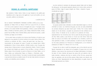 2
PEDRO. EL APÓSTOL IMPETUOSO
Dijo tam bién el Señor: Sim ón, Sim ón, he aquí Satanás os ha pedido para
zarandearos como a trigo; pero yo he rogado por ti, que tu fe no fa lte ; y tú, una
vez vuelto, confirma a tus hermanos.
— LU CAS 22.31-32
EN EL N U EV O TESTA M EN TO TEN EM O S CU A TRO LISTA S de los doce
apóstoles: en Mateo 10.2-4, en Marcos 3.16-19, en Lucas 6.13-16 y en Hechos
1.13. A sí es como aparece la lista en el Evangelio de Lucas: «Y escogió a doce
de ellos, a los cuales tam bién llamó apóstoles: a Sim ón, a quien tam bién llamó
Pedro, a Andrés su herm ano, Jacobo y Juan, Felipe y Bartolomé, Mateo, Tom ás,
Jacobo hijo de Alfeo, Sim ón llamado Zelote, Judas herm ano de Jacobo, y Judas
Iscariote, que llegó a ser el traidor».
En las cuatro listas se nombra a los m ism os doce hom bres y el orden en que
aparecen es muy parecido. El prim er nom bre en las cuatro listas es Pedro. Esto
confirm a su condición de líder y vocero del grupo total. Los Doce son
m encionados en tres grupos de cuatro. El grupo uno siempre tiene a Pedro
encabezando la lista e incluye, además, a Andrés, Jacobo y Juan. El grupo dos
siem pre tiene a Felipe primero e incluye a Bartolomé, Mateo y Tom ás. El grupo
tres siem pre está dirigido por Jacobo el hijo de Alfeo, e incluye a Sim ón el
Zelote, Judas el hijo de Jacobo (a quien en M arcos se le llam a Tadeo; y se le
llama «Lebeo, por sobrenom bre Tadeo» en M ateo); y, finalm ente, Judas
Iscariote. (En la lista de H echos 1 se omite el nombre de Judas Iscariote debido
a que para ese entonces ya estaba muerto. En las tres listas donde se incluye su
nombre, se le identifica como el traidor.)
Los tres nom bres al com ienzo de cada grupo parecen haber sido los líderes
de cada grupo. Los tres grupos aparecen siem pre en el m ism o orden: prim ero el
grupo de Pedro, luego el grupo dirigido por Felipe y después el grupo
encabezado por Jacobo.
U a w lfc2-4 M ir a * 2:14-1* L í o i 4:12-1« U tcvst 1:1-12
7cfiro 7COTO
liOOtO
'.x c te XilA 2 i » t * JUIA
¿(1A
: - -
mX-A.'Xti S i r c .y r i ToerXt
T ccrJt M iro tueo Sato:« r 4
‘.t r e * To t j* T o rri* Mi*40
licci,o y t p liOOiO « / v it o ; x « 4 : a :ío ;
T t t a 2 * 4 « 2 * 4 «
5 . * 4 « 2 * 4 « 2 4 « X f l ü J ü a i o ;
'.'¿í m 1taR cec :* 2 4 « a a i «
Los grupos parecen estar ordenados en orden descendente según su nivel de
intimidad con Jesús. Los m iem bros del grupo uno eran con toda probabilidad
los prim eros discípulos que Jesús llamó (Juan 1.35-42). Por lo tanto, habían
estado con él más tiempo y ocupado las posiciones de m ás confianza en su
círculo íntim o. A menudo se los ve juntos en la presencia de Cristo,
especialm ente en los m om entos clave. De los cuatro de este prim er grupo, tres
de ellos, Pedro, Jacobo y Juan form an un círculo aun m ás íntim o. Estos tres
están con Jesús en los hechos más importantes de su m inisterio, cuando los
otros apóstoles no están, o si están presentes, no están tan cerca. Por ejemplo,
los tres están presentes en el Monte de la Transfiguración y en el Huerto de
G etsem aní (cf. Mateo 17.1; Marcos 5.37; 13.3; 14.33).
El grupo dos no tiene un perfil tan destacado, pero no hay duda de que son
figuras importantes en los relatos de los Evangelios. El grupo tres se ve más
distante, y raras veces se los m enciona en los relatos relacionados al m inisterio
de Jesús. El único miembro del grupo tres acerca del cual sabem os más es
Judas Iscariote, y sabem os de él por su traición al final. Por eso, aunque eran
doce los apóstoles, solo tres de ellos parecen haber tenido una relación más
íntima con Cristo. Aparentemente los otros desarrollaron un grado menor de
fam iliaridad personal con el Señor.
www.FreeLibros.me
 