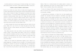 La primera persona en el primer grupo, el hombre que llegó a ser el vocero y
líder de todo el grupo, fue «Sim ón, a quien tam bién llamó Pedro» (Lucas 6.14).
«SIMÓN, A QUIEN TAMBIÉN LLAMÓ PEDRO»
Sim ón era un nombre muy com ún. Solo en el relato de los Evangelios hay por
lo menos siete personas que se llam an Sim ón. Entre los Doce había dos (Sim ón
Pedro y Sim ón el Zelote). En Mateo 13.55 aparecen los nombres de los medio
herm anos de Jesús, y uno de ellos tam bién se llamaba Sim ón. El padre de Judas
Iscariote se llam aba tam bién Sim ón (Juan 6.71). Mateo 26.6 dice que Jesús
com ió en la casa de un hombre de Betania llamado Sim ón el leproso. Otro
Sim ón, un fariseo, abrió tam bién su casa para que Jesús com iera allí (Lucas
7.36-40). Y el hombre reclutado para que ayudara a Jesús a cargar la cruz
cam ino del Calvario era Sim ón de Cirene (Mateo 27.32).
El nombre com pleto del Sim ón del que tratam os ahora era «Sim ó n, hijo de
Jonás» (Mateo 16.17; Juan 21.15-17). El nombre del padre de Sim ón Pedro,
entonces, era Juan (a veces traducido como Jon ás). No sabem os nada más
sobre sus padres.
Pero nótese que Jesús le dio otro nom bre. Lucas dice esto de la siguiente
manera: «Sim ó n, a quien tam bién llamó Pedro» (Lucas 6.14). Es importante
aquí la selección de palabras que hace Lucas. Jesús no solo le dio un nombre
nuevo para que reemplazara el viejo, sino que «tam bién» lo llamó Pedro. Este
discípulo a veces era conocido como Sim ón, a veces com o Pedro, y a veces
como Sim ón Pedro.
«Pedro» era una especie de sobrenom bre. Significa «roca». (Petros es la
palabra griega para «un pedazo de roca, una piedra ».) El equivalente arameo
era Cefas (cf. 1 Corintios 1.12; 3.22; 9.5; 15.5; Cálatas 2.9). Juan 1.42 describe el
prim er encuentro cara a cara de Jesús con Sim ón Pedro: «Y m irándole Jesús,
dijo: Tú eres Sim ón, hijo de Jonás; tú serás llamado Cefas (que quiere decir,
Pedro)». Pedro es un nombre derivado de la palabra piedra en arameo y en
griego. Aparentemente esas fueron las primeras palabras que Jesús le dijo a
Pedro. Y de ahí en adelante, «Roca» fue su sobrenom bre.
A veces, sin embargo, el Señor siguió llam ándolo Sim ón. Cada vez que ocurre
esto en la Escritura, por lo general es porque Pedro ha hecho algo que necesita
ser censurado y corregido.
El sobrenom bre era importante, y el Señor tuvo una razón específica para
ponérselo. Por naturaleza, Sim ón era im petuoso, inconstante y poco digno de
confianza. Tendía a hacer grandes prom esas que no podía cum plir. Era de
aquellas personas que se entregan de cuerpo y alm a a una cosa pero que se
rinden antes de term inarla. Por lo general, era el prim ero en entrar y, dem asiado
a m enudo, era el primero en salir. Cuando Jesús lo encontró, se ajustaba a la
descripción que hace Santiago de un hombre de doble ánim o, inconstante en
todos sus cam inos (Santiago l.S ) . Pareciera que Jesús le cam bió el nombre a
Pedro para que este sobrenombre fuera un recordatorio perpetuo de lo que
debería ser. Y desde ese momento en adelante, cada vez que Jesús se dirigía a
él, le estaba enviando este m ensaje sutil. Si lo llamaba Sim ón, le estaba
diciendo que estaba actuando con su viejo yo. Si lo llamaba Roca, lo estaba
reconociendo por actuar en la form a en que debía de actuar.
Tom m y Lasorda, ex entrenador de Los Ángeles Dodgers, cuenta la historia de
un joven y delgado bateador que era nuevo en las ligas menores de los
Dodgers. El m uchacho era tím ido, pero tenía un brazo extraordinariamente
fuerte y certero. Lasorda estaba convencido que tenía el potencial para llegar a
ser uno de los grandes del béisbol de los Estados U nidos. Pero, según Lasorda,
el joven necesitaba más vehem encia y espíritu com petitivo. Tenía que perder su
tim idez. A sí que le puso un sobrenom bre que era exactamente lo opuesto de su
personalidad. Le puso «Bulldog». Con el tiem po, eso fue, precisam ente, lo que
Orel H ershiser llegó a ser, uno de los jugadores más tenaces que jam ás haya
www.FreeLibros.me
 