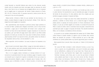 ciudad haciendo su recorrido habitual para cobrar las dos dracm as anuales
(medio siclo) de im puesto que tenían que pagar todas las personas de veinte
años o m ás. Este no era un im puesto que se pagaba aRom a, sino un impuesto
que se pagaba para la conservación del tem plo. Estaba prescrito en Éxodo
30.11-16 (cf. 2 Crónicas 24.9). El impuesto equivalía al salario de dos días, de
modo que no era una sum a pequeña.
Mateo escribe: «Vinieron a Pedro los que cobraban las dos dracm as, y le
dijeron: ¿Vuestro Maestro no paga las dos dracm as?» (Mateo 17.24). Pedro les
aseguró que Jesús pagaba sus im puestos.
Pero, aparentemente, este impuesto en particular produjo algún problema en
la mente de Pedro. ¿Estaba Jesús obligado m oralmente, como el H ijo de Dios
encam ado, a pagar para el mantenimiento del templo com o cualquier otro
hombre? Los hijos de los reyes terrenales no pagan im puestos en los reinos de
sus padres; ¿por qué habría de pagar Jesús? Jesús sabía lo que Pedro estaba
pensando, de modo que «al entrar él en casa, Jesús le habló prim ero, diciendo:
¿Qué te parece, Sim ón? Los reyes de la tierra, ¿de quiénes cobran los tributos o
los im puestos? ¿De su s hijos, o de los extraños?» (v. 25).
Pedro respondió: «D e los extraños». Los reyes no aplican los im puestos a sus
hijos.
Jesús le sacó la conclusión lógica a Pedro: «Luego los hijos están exentos» (v.
26). En otras palabras, Jesús tenía autoridad celestial absoluta, así que si quería,
podía optar por no pagar el impuesto para el templo.
Pero si no lo pagaba, estaría mandando un m ensaje erróneo en lo que
concernía a la autoridad terrenal. Era m ejor som eterse, pagar el im puesto y evitar
una situación que la mayoría de la gente no entendería. A sí es que aunque no
estaba técnicam ente obligado a pagar el im puesto para el tem plo, dijo: «Sin
embargo, para no ofenderles, vé al m ar, y echa el anzuelo, y el prim er pez que
saques, tóm alo, y al abrirle la boca, hallarás un estatero; tóm alo, y dáselo por m í
y por ti» (v. 27).
La moneda en la boca del pez era un estatero, una moneda que valía un siclo
o cuatro dracm as. Era exactamente lo que se necesitaba para pagar el impuesto
del templo de dos personas. En otras palabras, Jesús hizo arreglos para que
tam bién se pagara completo el im puesto de Pedro.
Es curioso que el milagro que Jesús hizo estaba demostrando su absoluta
soberanía, y también al m ism o tiem po, con su actitud de pagar el im puesto,
estaba siendo un ejemplo de hum ana sumisión. En forma sobrenatural, Cristo
dirigió a un pez que se había tragado una moneda a la carnada del anzuelo de
Pedro. Si Jesús era Señor sobre la naturaleza hasta ese grado, ciertamente tenía
autoridad para optar no pagar el impuesto del tem plo. Pero decidió enseñarle a
Pedro, con Su ejem plo, a som eterse en form a voluntaria.
La sum isión es una cualidad indispensable del carácter que los líderes deben
cultivar Porque si quieren enseñar a la gente a que se someta, ellos m ism os
deben ser ejem plos de sum isión. Y habrá ocasiones en que un líder debe
someterse aun cuando pudiera haber muy buenos argumentos para no hacerlo.
Pedro aprendió bien la lección. Años m ás tarde, en 1 Pedro 2.13-18, habría de
escrib ir
Por causa del Señor someteos a toda institución hum ana, ya sea al rey,
como a superior, ya a los gobernadores, com o por él enviados para castigo
de los m alhechores y alabanza de los que hacen bien. Porque esta es la
voluntad de D ios: que haciendo bien, hagáis callar la ignorancia de los
hombres insensatos; como libres, pero no como los que tienen la libertad
como pretexto para hacer lo malo, sino como siervos de Dios. Honrad a
todos. Amad a los herm anos. Temed a D ios. Honrad al rey. Criados, estad
sujetos con todo respeto a vuestros am os; no solamente a los buenos y
www.FreeLibros.me
 