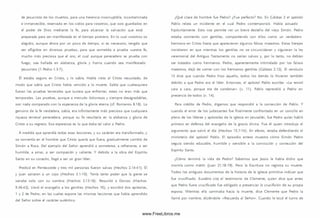 de Jesucristo de los m uertos, para una herencia incorruptible, incontaminada
e inm arcesible, reservada en los cielos para vosotros, que sois guardados en
el poder de Dios mediante la fe, para alcanzar la salvación que está
preparada para ser manifestada en el tiempo postrero. En lo cual vosotros os
alegráis, aunque ahora por un poco de tiem po, si es necesario, tengáis que
ser afligidos en diversas pruebas, para que sometida a prueba vuestra fe,
mucho m ás preciosa que el oro, el cual aunque perecedero se prueba con
fuego, sea hallada en alabanza, gloria y honra cuando sea manifestado
Jesucristo (1 Pedro 1.3-7).
Él estaba seguro en Cristo, y lo sabía. Había visto al Cristo resucitado, de
modo que sabía que Cristo había vencido a la muerte. Sabía que cualesquiera
fueran las pruebas terrenales que tuviera que enfrentar, estas no eran más que
tem porales. Las pruebas, aunque a menudo dolorosas y siem pre desagradables,
son nada comparado con la esperanza de la gloria eterna (cf. Romanos 8.18). Lo
genuino de la fe verdadera, sabía, era infinitam ente m ás precioso que cualquiera
riqueza terrenal perecedera, porque su fe resultaría en la alabanza y gloria de
Cristo a su regreso. Esa esperanza es lo que daba tal valor a Pedro.
A medida que aprendía todas esas lecciones, y su carácter era transform ado, y
se convertía en el hombre que Cristo quería que fuera, gradualmente cam bió de
Sim ón a Roca. Del ejemplo del Señor aprendió a som eterse, a refrenarse, a ser
hum ilde, a am ar, a ser com pasión y valiente. Y debido a la obra del Espíritu
Santo en su corazón, llegó a ser un gran líder.
Predicó en Pentecostés y tres mil personas fueron salvas (H echos 2.14-41). Él
y Juan sanaron a un cojo (H echos 3.1-10). Tenía tanto poder que la gente se
sanaba solo con su som bra (H echos 5.15-16). Resucitó a Dorcas (Hechos
9.36-42). Llevó el evangelio a los gentiles (H echos 10), y escribió dos epístolas,
1 y 2 de Pedro, en las cuales expone las m ism as lecciones que había aprendido
del Señor sobre el carácter auténtico.
¿Qué clase de hombre fue Pedro? ¿Fue perfecto? No. En Gálatas 2 el apóstol
Pablo relata un incidente en el cual Pedro contem porizó. Había actuado
hipócritamente. Esto nos permite ver un breve destello del viejo Sim ón. Pedro
estaba com iendo con gentiles, com partiendo con ellos como un verdadero
herm ano en Cristo hasta que aparecieron algunos falsos m aestros. Estos herejes
insistieron en que mientras los gentiles no se circuncidaran y siguieran la ley
ceremonial del Antiguo Testam ento no serían salvos y, por lo tanto, no debían
ser tratados como herm anos. Pedro, aparentemente intim idado por los falsos
m aestros, dejó de com er con los herm anos gentiles (Gálatas 2.12). El versículo
13 dice que cuando Pedro hizo aquello, todos los demás lo hicieron tam bién
debido a que Pedro era el líder. Entonces, el apóstol Pablo escribe: «Le resistí
cara a cara, porque era de condenar» (v. 11). Pablo reprendió a Pedro en
presencia de todos (v. 14).
Para crédito de Pedro, digamos que respondió a la corrección de Pablo. Y
cuando el error de los judaizantes fue finalm ente confrontado en un concilio en
pleno de los líderes y apóstoles de la iglesia en Jerusalén, fue Pedro quien habló
prim ero en defensa del evangelio de la gracia divina. Fue él quien introdujo el
argumento que salvó el día (H echos 15.7-14). En efecto, estaba defendiendo el
m inisterio del apóstol Pablo. El episodio entero muestra cóm o Sim ón Pedro
seguía siendo educable, hum ilde y sensible a la convicción y corrección del
Espíritu Santo.
¿Cómo term inó la vida de Pedro? Sabem os que Jesús le había dicho que
m oriría com o mártir (Juan 21.18-19). Pero la Escritura no registra S u muerte.
Todos los antiguos docum entos de la historia de la iglesia prim itiva indican que
fue crucificado. Eusebio cita el testim onio de Clem ente, quien dice que antes
que Pedro fuera crucificado fue obligado a presenciar la crucifixión de su propia
esposa. Mientras ella cam inaba hacia la muerte, dice Clem ente que Pedro la
llamó por nombre, diciéndole: «Recuerda al Señor». Cuando le tocó el turno de
www.FreeLibros.me
 