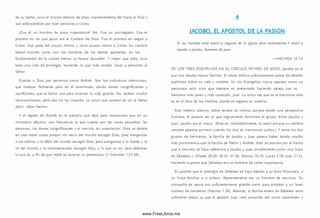 de su Señor, tuvo el m ism o destino de ellos, m anteniéndose fiel hasta el final y
aún esforzándose por traer personas a Cristo.
¿Fue él un hom bre de poca im portancia? No. Fue un privilegiado. Fue el
prim ero en oír que Jesús era el Cordero de D ios. Fue el prim ero en seguir a
Cristo. Fue parte del círculo íntim o, y tenía acceso íntimo a Cristo. Su nombre
estará inscrito, junto con los nom bres de los demás apóstoles, en los
fundam entos de la ciudad eterna, la Nueva Jerusalén. Y m ejor que todo, tuvo
toda una vida de privilegio, haciendo lo que más amaba: llevar a personas al
Señor.
Gracias a Dios por personas com o Andrés. Son los individuos silenciosos,
que trabajan fielm ente pero en el anonimato, dando dones insignificantes y
sacrificiales, que el Señor usa para alcanzar lo más grande. No reciben mucho
reconocim iento, pero eso no les im porta. Lo único que quieren es oír al Señor
d ecir «Bien hecho».
Y el legado de Andrés es el ejemplo que dejó para m ostrarnos que en un
m inisterio efectivo, con frecuencia lo que cuenta son las cosas pequeñas: las
personas, los dones insignificantes y el servicio sin ostentación. Dios se deleita
en usar estas cosas porque «lo necio del m undo escogió D ios, para avergonzar
a los sabios; y lo débil del mundo escogió Dios, para avergonzar a lo fuerte; y lo
vil del m undo y lo m enospreciado escogió D ios, y lo que no es, para deshacer
lo que es, a fin de que nadie se jacte en su presencia» (1 Corintios 1.27-29).
IACOBO. EL APÓSTOL DE LA PASIÓN
El rey Herodes echó mano a algunos de la Iglesia para maltrata ríes.Y m ató a
espada a Jacobo, hermano de Juan.
— H EC H O S 12.1-2
DE LO S TR ES D IS C ÍP U LO S EN EL C ÍR C U LO ÍN TIM O DE JESÚ S, Jacobo es el
que nos resulta menos fam iliar. El relato bíblico prácticamente carece de detalles
explícitos sobre su vida y carácter. En los Evangelios nunca aparece com o un
personaje solo, sino que siem pre es presentado haciendo pareja con su
herm ano más joven y m ás conocido, Juan. La única vez que se le menciona solo
es en el libro de los H echos, donde se registra su martirio.
Este relativo silencio sobre Jacobo es irónico porque desde una perspectiva
hum ana, él parecía ser el que lógicamente dom inara el grupo. Entre Jacobo y
Juan, Jacobo era el mayor. (Esta es, indudablem ente, la razón porque su nombre
siem pre aparece prim ero cuando los dos se m encionan juntos.) Y entre los dos
grupos de herm anos, la fam ilia de Jacobo y Juan parece haber tenido mucho
m ás prom inencia que la fam ilia de Pedro y Andrés. Esto se percibe por el hecho
que a menudo se hace referencia a Jacobo y Juan sim plem ente com o «los hijos
de Zebedeo » (Mateo 20.20; 26.37; 27.56; Marcos 10.35; Lucas 5.10; Juan 21.2),
haciendo suponer que Zebedeo era un hom bre de cierta im portancia.
Es posible que el prestigio de Zebedeo se haya debido a su éxito financiero, a
su linaje fam iliar o a am bos. Aparentemente era un hom bre de recursos. Su
com pañía de pesca era suficientem ente grande como para em plear a un buen
número de jornaleros (M arcos 1.20). Adem ás, la fam ilia entera de Zebedeo tenía
suficiente status ya que el apóstol Juan «era conocido del sum o sacerdote» y
www.FreeLibros.me
 
