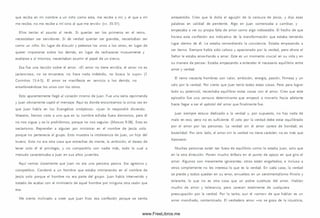 que reciba en mi nombre a un niño como este, me recibe a m í; y el que a m í
me recibe, no me recibe a m í sino al que me envió» (vv. 35-37).
Ellos tenían el asunto al revés. Si querían ser los prim eros en el reino,
necesitaban ser servidores. Si de verdad querían ser grandes, necesitaban ser
como un niño. En lugar de discutir y pelearse los unos a los otros, en lugar de
querer im ponerse sobre los demás, en lugar de rechazarse mutuamente y
exaltarse a sí m ism os, necesitaban asum ir el papel de un siervo.
Esa fue una lección sobre el amor. «El amor no tiene envidia, el amor no es
jactancioso, no se envanece; no hace nada indebido, no busca lo suyo» (1
Corintios 13.4-5). El am or se m anifiesta en servicio a los demás, no
enseñoreándose los unos con los otros.
Esto aparentemente llegó al corazón m ism o de Juan. Fue una seria reprimenda
y Juan obviamente captó el m ensaje. Aquí es donde encontram os la única vez en
que Juan habla en los Evangelios sinópticos: «Juan le respondió diciendo:
Maestro, hemos visto a uno que en tu nombre echaba fuera dem onios, pero él
no nos sigue; y se lo prohibim os, porque no nos seguía» (M arcos 9:38). Esto es
sectarism o. Reprender a alguien por m inistrar en el nombre de Jesús solo
porque no pertenecía al grupo. Esto muestra la intolerancia de Juan, un hijo del
trueno. Esto no era otra cosa que estrechez de m ente, la am bición, el deseo de
tener solo él el privilegio, y no com partirlo con nadie m ás, todo lo cual a
menudo caracterizaba a Juan en sus años juveniles.
Aquí vem os claram ente que Juan no era una persona pasiva. Era agresivo y
com petitivo. Condenó a un hombre que estaba m inistrando en el nom bre de
Jesús solo porque el hombre no era parte del grupo. Juan había intervenido y
tratado de acabar con el m inisterio de aquel hombre por ninguna otra razón que
esa.
Me siento inclinado a creer que Juan hizo esa confesión porque se sentía
arrepentido. Creo que le dolía el aguijón de la censura de Jesús, y dijo esas
palabras en calidad de penitente. Algo en Juan com enzaba a cam biar, y
empezaba a ver su propia falta de am or como algo indeseable. El hecho de que
hiciera esta confesión era indicativo de la transform ación que estaba teniendo
lugar dentro de él. Le estaba remordiendo la conciencia. Estaba empezando a
ser tierno. Siem pre había sido celoso y apasionado por la verdad, pero ahora el
Señor le estaba ense-ñando a amar. Este es un momento crucial en su vida y en
su manera de pensar. Estaba empezando a entender el necesario equilibrio entre
amor y verdad.
El reino necesita hom bres con valor, am bición, energía, pasión, firm eza y un
celo por la verdad. Por cierto que Juan tenía todas estas cosas. Pero para lograr
todo su potencial, necesitaba equilibrar estas cosas con el amor. Creo que este
episodio fue una censura determinante que empezó a m overlo hacia adelante
hasta llegar a ser el apóstol del amor que finalm ente fue.
Juan siem pre estuvo dedicado a la verdad y, por supuesto, no hay nada de
malo en eso, pero no es suficiente. El celo por la verdad debe estar equilibrado
por el am or por las personas. La verdad sin el amor carece de bondad; es
brutalidad. Por otro lado, el am or sin la verdad no tiene carácter; no es más que
hipocresía.
M uchas personas están tan fuera de equilibrio com o lo estaba Juan, solo que
en la otra dirección. Ponen mucho énfasis en el punto de apoyo en que gira el
amor. Algunos son meramente ignorantes; otros están engañados; e incluso a
otros sim plem ente no les interesa lo que es la verdad. En cada caso, la verdad
se pierde y todos quedan en su error, envueltos en un sentim entalism o frívolo y
tolerante, lo que no es otra cosa que un pobre sustituto del amor. Hablan
mucho de am or y tolerancia, pero carecen totalmente de cualquiera
preocupación por la verdad. Por lo tanto, aun el «am or» de que hablan es un
amor m anchado, contam inado. El verdadero amor «no se goza de la injusticia,
www.FreeLibros.me
 