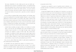 Mas Jesús, llam ándolos, les dijo: Sabéis que los que son tenidos por
gobernantes de las naciones se enseñorean de ellas, y sus grandes ejercen
sobre ellas potestad. Pero no será así entre vosotros, sino que el que quiera
hacerse grande entre vosotros será vuestro servidor, y el que de vosotros
quiera ser el prim ero, será siervo de todos. Porque el H ijo del Hom bre no
vino para ser servido, sino para servir, y para dar su vida en rescate por
m uchos.
Los que quieren ser grandes deben primero aprender a ser hum ildes. Jesús
m ism o fue la perfección de la humildad verdadera. Adem ás, su reino es llevado
adelante por el servicio hum ilde, no por política, statu, poder o dom inio. Este
fue el punto de Jesús cuando puso al niño en medio de los discípulos y les dijo
que el verdadero creyente tenía que ser com o un niño. En otra ocasión, tam bién
les dijo: «Cualquiera que se enaltece, será hum illado; y el que se hum illa será
enaltecido» (Lucas 18.14). Aun antes de esto, les había dicho:
Cuando fueres convidado por alguno a bodas, no te sientes en el primer
lugar, no sea que otro m ás distinguido que tú esté convidado por él, y
viniendo el que te convidó a ti y a él, diga: Da lugar a éste; y entonces
com iences con vergüenza a ocupar el último lugar. Mas cuando fueres
convidado, vé y siéntate en el último lugar, para que cuando venga el que te
convidó, te diga: Amigo, sube más arriba; entonces tendrás gloria delante de
los que se sientan contigo en la m esa. Porque cualquiera que se enaltece,
será hum illado; y el que se hum illa, será enaltecido (Lucas 14.8-11).
Una y otra vez, Jesús enfatizó esta verdad: Si usted quiere ser grande en el
reino, tendrá que ser el siervo de todos.
Es admirable cuán poco penetró esta verdad en la conciencia de los
d iscípulos, aun después de haber estado tres años con Jesús. Y en la última
noche de su m inisterio terrenal, ninguno de ellos tuvo la humildad de tom ar la
toalla y una palangana, y llevar a cabo la función de sirviente (Juan 13.1-17). A sí
es que Jesús m ism o lo hizo.
Finalmente, Juan aprendió lo que es el equilibrio entre la am bición y la
hum ildad. De hecho, la humildad es una de las grandes virtudes que se destaca
en sus escritos.
A través del Evangelio de Juan, por ejem plo, él no menciona ni una sola vez
su nombre. (El único «Juan» que es mencionado por nombre en el Evangelio de
Juan es Juan el Bautista.) El apóstol Juan se rehúsa a hablar de sí m ism o en
referencia a s í m ism o. En lugar de eso, habla de él en referencia a Jesús. Nunca
se pinta a s í m ism o en prim er plano como un héroe, sino que usa cada
referencia a sí m ism o para honrar a Jesús. En lugar de escribir su nombre, lo
que haría que la atención se centre en él, se refiere a s í m ism o com o «uno de
sus discípulos, al cual Jesús am aba» (Juan 13.23; 20.2; 21.7, 20), dando gloria a
Jesús por haber amado a este hombre. De hecho, él parece asom brado por la
m aravilla de que Jesús lo amara. Por supuesto, según Juan 13.1-2, Jesús amó a
todos sus apóstoles en form a perfecta. Pero parece que Juan captó esta realidad
de form a singular, y se sintió hum illado por ella.
De hecho, el Evangelio de Juan es el único que registra en detalle el acto de
Jesús de lavarles los pies a sus discípulos. Es claro que la propia hum ildad de
Jesús la noche que lo traicionaron hizo una fuerte im presión en Juan.
La humildad de Juan tam bién se advierte en la form a gentil en que se dirige a
sus lectores en cada una de sus epístolas. Los llama «h ijito s», «am ados», y se
incluye a s í m ism o como un herm ano e hijo de Dios (cf. 1 Juan 3.2). Hay una
ternura y com pasión en estas expresiones que m uestran su hum ildad. Su última
contribución al canon fue el libro del Apocalipsis, donde se describe com o
«vuestro herm ano, y copartícipe vuestro en la tribulación, en el reino y en la
paciencia de Jesucristo» (Apocalipsis 1.9). Aun cuando él fue el últim o de los
apóstoles vivo, y el patriarca de la iglesia, nunca lo encontram os
enseñoreándose sobre los demás.
www.FreeLibros.me
 