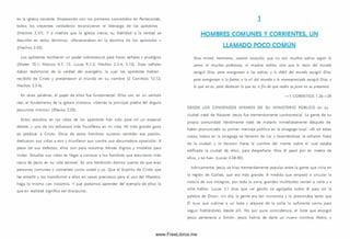 en la iglesia naciente. Empezando con los primeros convertidos en Pentecostés,
todos los creyentes verdaderos reconocieron el liderazgo de los apóstoles
(H echos 2.37). Y a medida que la iglesia crecía, su fidelidad a la verdad se
describe en estos térm inos: «Perseveraban en la doctrina de los apóstoles »
(H echos 2.42).
Los apóstoles recibieron un poder sobrenatural para hacer señales y prodigios
(Mateo 10.1; M arcos 6.7, 13; Lucas 9.1-2; Hechos 2.3-4; 5.12). Esas señales
daban testim onio de la verdad del evangelio, la cual los apóstoles habían
recibido de Cristo y presentaron al m undo en su nombre (2 Corintios 12.12;
H echos 2.3-4).
En otras palabras, el papel de ellos fue fundam ental. Ellos son, en un sentido
real, el fundam ento de la iglesia cristiana. «Siendo la principal piedra del ángulo
Jesucristo m ism o» (Efesios 2.20).
Estos estudios en las vidas de los apóstoles han sido para m í un especial
deleite, y uno de los esfuerzos más fructíferos en mi vida. Mi m ás grande gozo
es predicar a Cristo. Once de estos hombres tuvieron tam bién esa pasión,
dedicaron sus vidas a eso y triunfaron aun contra una abrumadora oposición. A
pesar de sus defectos, ellos son para nosotros héroes dignos y m odelos para
im itar. Estudiar sus vidas es llegar a conocer a los hombres que estuvieron más
cerca de Jesús en su vida terrenal. Es una bendición darnos cuenta de que eran
personas com unes y corrientes com o usted y yo. Que el Espíritu de Cristo que
les enseñó y los transform ó a ellos en vasos preciosos para el uso del Maestro,
haga lo m ism o con nosotros. Y que podam os aprender del ejem plo de ellos lo
que en realidad significa ser discípulos.
i
HOMBRES COMUNES Y CORRIENTES. UN
LLAMADO POCO COMÚN
Pues mirad, hermanos, vuestra vocación, que no sois muchos sabios según la
carne, ni muchos poderosos, ni muchos nobles; sino que lo necio del mundo
escogió Dios, para avergonzar a los sabios; y lo débil del mundo escogió Dios,
para avergonzar a lo fuerte; y lo vil del mundo y lo menospreciado escogió Dios, y
lo que no es, para deshacer lo que es, a fin de que nadie se ja cte en su presencia.
— 1 C O R IN TIO S 1.26— 29
D ESD E LO S C O M IEN Z O S M ISM O S DE SU M IN ISTER IO PÚ BLIC O en su
ciudad natal de Nazaret, Jesús fue tremendamente controversial. La gente de su
propia com unidad literalmente trató de matarlo inm ediatamente después de
haber pronunciado su prim er m ensaje público en la sinagoga local. «Al oír estas
cosas, todos en la sinagoga se llenaron de ira; y levantándose, le echaron fuera
de la ciudad, y le llevaron hasta la cum bre del monte sobre el cual estaba
edificada la ciudad de ellos, para despeñarle. M as él pasó por en medio de
ellos, y se fue» (Lucas 4.28-30).
Irónicam ente, Jesús se hizo tremendamente popular entre la gente que vivía en
la región de Galilea, que era m ás grande. A medida que empezó a circular la
noticia de su s milagros, por toda la zona, grandes multitudes venían a verle y a
oírle hablar. Lucas 5.1 dice que «el gentío se agolpaba sobre él para oír la
palabra de D ios». U n día, la gente era tan num erosa y lo presionaba tanto que
Él tuvo que subirse a un bote y alejarse de la orilla lo suficiente com o para
seguir hablándoles desde allí. No por pura coincidencia, el bote que escogió
Jesús pertenecía a Sim ón. Jesús habría de darle un nuevo nombre, Pedro, y
www.FreeLibros.me
 