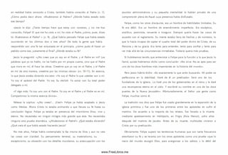 en realidad había conocido a Cristo, tam bién habría conocido al Padre (v. 7).
¿Cóm o podía decir ahora: «M uéstranos al Padre»? ¿Dónde había estado todo
ese tiempo?
«Jesús le dijo: ¿Tanto tiempo hace que estoy con vosotros, y no me has
conocido, Felipe? El que me ha visto a mí, ha visto al Padre; ¿cóm o, pues, dices
tú: M uéstranos el Padre? » (v. 9 ). ¿Qué habría pensado Felipe que había estado
ocurriendo en los últim os dos o tres años? De toda la gente que había
respondido con una fe tan entusiasta en el principio, ¿cóm o pudo él hacer un
pedido com o ese, justam ente al final? ¿Dónde estaba su fe?
Jesús le preguntó: «¿N o crees que yo soy en el Padre, y el Padre en mí? Las
palabras que yo os hablo, no las hablo por mi propia cuenta, sino que el Padre
que mora en m í, él hace las obras. Creedme que yo soy en el Padre, y el Padre
en mí; de otra manera, creedme por las m ism as obras» (vv. 10-11). En esencia,
lo que Jesús estaba diciendo era esto: «Yo soy al Padre lo que ustedes son a mí.
Yo soy el apóstol del Padre. Yo soy Su shaliah. Yo actúo con Su total poder
delegado a m í.
«Y algo m ás: Yo soy uno con el Padre. Yo soy en el Padre y el Padre es en mí.
Com partim os la m ism a esencia divina».
Nótese la súplica: «¿No crees?... ¡Cree!» Felipe ya había aceptado a Jesús
como M esías. Ahora Cristo lo estaba anim ando a que llevara su fe hasta su
conclusión lógica: Felipe ya estaba en presencia del m ism ísim o D ios, vivo y
eterno. No necesitaba ver ningún milagro más grande que este. No necesitaba
ninguna otra prueba dramática. «¿M uéstranos el Padre?» ¿Qué estaba diciendo?
¿Qué creía él que había estado haciendo Jesús?
Por tres años, Felipe había contem plado la faz m ism a de Dios y aun no veía
las cosas con claridad. Su pensamiento terrenal, su m aterialism o, su
escepticism o, su obsesión con los detalles m undanos, su preocupación con los
asuntos adm inistrativos y su pequeña mentalidad lo habían privado de una
com prensión plena de Aquel cuya presencia había disfrutado.
Felipe, com o los otros discípulos, era un hombre de habilidades lim itadas. Su
fe era débil. Era un hombre de entendimiento im perfecto. Era escéptico,
analítico, pesim ista, renuente e inseguro. Siem pre quería hacer las cosas de
acuerdo con el reglamento. Su mente estaba llena de hechos y de núm eros, lo
que lo hacía incapaz de captar el cuadro total del poder divino de Cristo, de su
Persona y de su gracia. Era lento para entender, lento para confiar y lento para
ver más allá de las circunstancias inm ediatas. Todavía quería m ás pruebas.
Si hubiésem os tenido que entrevistar a Felipe para la función a la que Jesús lo
llam ó, quizás habríam os dicho como conclusión: «No sirve. No es apto para ser
uno de los doce hom bres m ás importantes en la historia del m undo».
Pero Jesús habría dicho: «Es exactamente lo que ando buscando. Mi poder se
perfecciona en la debilidad. Haré de él un predicador. Será uno de los
fundadores de la iglesia.. Lo haré uno de los gobernantes en el reino y le daré
una recom pensa eterna en el cielo. Y escribiré su nombre en una de las doce
puertas de la Nueva Jerusalén». Afortunadam ente, el Señor usa gente com o
Felipe, m uchos como él.
La tradición nos dice que Felipe fue usado grandemente en la expansión de la
iglesia prim itiva y fue uno de los prim eros entre losapóstoles en sufrir el
martirio. De acuerdo a la mayoría de los relatos, fue llevado a lamuerte
mediante apedreamiento en H eliópolis, en Frigia (Asia M enor), ocho años
después del martirio de Jacobo. Antes de su muerte, multitudes vinieron a
Cristo por su predicación.
Obviamente, Felipe superó las tendencias hum anas que con tanta frecuencia
estorbaron su fe y se levanta con los otros apóstoles com o una prueba «que lo
necio del mundo escogió D ios, para avergonzar a lossabios; y lo débil del
www.FreeLibros.me
 