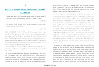 MATEO. EL COBRADOR DE IMPUESTOS: Y TOMÁS.
EL GEMELO
Pasando Jesús de allí, vio a un hombre llamado M ateo, que estaba sentado al
banco de los tributos públicos, y le dijo: Sígueme. Y se levantó y le siguió.
— M ATEO 9.9
Dijo entonces Tomás, llamado Dídimo, a sus condiscípulos: Vamos también
nosotros, para que muramos con él.
— JUAN 11.16
CO M O H EM O S V ISTO H ASTA AH O RA, uno de los hechos que sobresale en las
vidas de los doce apóstoles es cuán sencillos y poco refinados eran cuando
Jesús los encontró. Los doce, con la excepción de Judas Iscariote, eran de
Galilea. Toda esa región era predominantemente rural y estaba formada por
pequeñas aldeas y villas. Su gente no era de ninguna manera de la élite. No eran
conocidos por su educación académ ica. Eran lo más com ún y corriente entre lo
com ún y corriente. Eran pescadores y cam pesinos.
A sí eran tam bién los d iscípulos. En forma deliberada, Jesús pasó de alto a los
aristocráticos e influyentes y escogió hom bres mayormente de lo despreciable
de la sociedad.
A sí ha sido siem pre en el sistem a de D ios. Él exalta al hum ilde y pone en su
lugar a los soberbios. «D e la boca de los niños y de los que m am an, fundaste la
fortaleza» (Salm o 8.2). «Porque derribó a los que moraban en lugar sublim e;
hum illó a la ciudad exaltada, la hum illó hasta la tierra, la derribó hasta el polvo.
La hollará pie, los pies del afligido, los pasos de los m enesterosos» (Isaías
26.5-6). Dios le dijo a Israel: «Y dejaré en medio de ti un pueblo hum ilde y
pobre, el cual confiará en el nombre de Jehová » (Sofonías 3.12). «A sí ha dicho
Jehová el Señor Depón la tiara, quita la corona; esto no será m ás así; sea
exaltado lo bajo, y hum illado lo alto» (Ezequiel 21.26).
No es de sorprender, entonces, que Jesús desdeñara la creencia que tenían
ciertas personas de creerse superiores. Los líderes religiosos de sus días (como
la vasta mayoría de las celebridades religiosas aun en la actualidad) eran ciegos
guiando a ciegos. La mayor parte de los m iem bros de la jerarquía religiosa judía
en los días de Jesús eran tan ciegos espiritualm ente que cuando el M esías vino
e hizo milagros delante de sus propios ojos, aun así no lo vieron como el
M esías. Más bien lo vieron como un entrom etido, un intruso. Lo consideraron
su enemigo. Y desde el m ism o com ienzo, desde el prim er m omento que Él
predicó en público, buscaron la manera de darle muerte (Lucas 4.28-29).
Al final, fueron el jefe de los sacerdotes y el concilio gobernante de Israel los
que guiaron a la m ultitud a pedir la sangre de Jesús. La jerarquía religiosa lo
odiaba. Entonces, no es de extra-ñarse que cuando llegó el momento para que
Jesús eligiera y nom brara apóstoles, él no se fijara en la élite religiosa, y en
cam bio escogiera hombres de fe sencillos que eran, desde todo punto de vista
terrenal, vulgares.
No era que los líderes religiosos que se creían justos no creyeran en los
m ilagros de Jesús. En ninguna parte del Evangelio se dice que alguien haya
negado la realidad de los milagros de Jesús. ¿Quién hubiera podido negarlos?
Eran tantos, y la gran mayoría hechos públicam ente, que ni el m ás escéptico de
los enemigos de Jesús se habría atrevido a negarlos. Por supuesto, algunos
trataron en form a desesperada de atribuir los m ilagros de Jesús al poder de
Satanás (Mateo 12.24). Nadie, sin embargo, negó jam ás que los milagros fueran
reales. Todo el que quisiera podía ver que Él tenía poder para echar fuera
demonios y hacer los milagros que quisiese hacer. Francam ente, nadie podía
www.FreeLibros.me
 