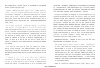 Jesús a todos los que él conocía. Para eso fue que organizó un gran banquete
en honor de Jesús y los invitó a todos.
Lucas dice lo que ocurrió en aquella ocasión: «Y Leví le hizo gran banquete en
su casa; y había m ucha com pañía de publícanos y de otros que estaban a la
mesa con ellos. Y los escribas y los fariseos m urm uraban contra los discípulos,
diciendo: ¿Por qué com éis y bebéis con publícanos y pecadores? Respondiendo
Jesús, les dijo: Los que están sanos no tienen necesidad de m édico, sino los
enferm os. No he venido a llamar a justo s, sino a pecadores al arrepentim iento»
(Lucas 5.29-32).
¿Por qué Mateo habrá invitado a cobrados de im puestos y otros truhanes?
Porque esa era la única clase de gente que él conocía. Eran los únicos que
estarían dispuestos a relacionarse con un hombre como Mateo. No conocía a
nadie de la élite social lo suficientem ente bien com o para invitarlo a su casa. Él
era cobrador de im puestos, y los cobradores de im puestos estaban en el m ism o
nivel social que las rameras (Mateo 21.32). Para un judío como Mateo ser
cobrador de im puestos era aun peor. Su ocupación lo transform aba en un
traidor a la nación, en un paria, el nivel más bajo en la escala social. Es
probable que incluso haya sido un proscrito religioso con prohibición de entrar
en la sinagoga.
Por lo tanto, los únicos amigos de Mateo eran lo peor de la sociedad,
ladrones, truhanes, prostitutas y otros de esa m ism a calaña. Fueron los únicos a
quienes invitó a su casa para conocer a Jesús. Jesús y los apóstoles, según el
relato que hace el propio Mateo, asistieron de buen grado y com ieron con tales
personas.
Por supuesto, los m iem bros de la jerarquía religiosa estaban indignados y
escandalizados. No perdieron tiempo en exponer su crítica a los discípulos.
Pero Jesús les contestó diciendo que son los enfermos los que precisamente
necesitan a un médico. Él no había venido a los que se consideraban justos
sino a llam ar a pecadores al arrepentim iento. En otras palabras, no había nada
que Él pudiera hacer por la élite religiosa mientras ellos insistieran en mantener
su hipócrita apariencia de piedad. Pero individuos como Mateo, que estaban
listos para confesar su pecado, podían ser perdonados y redim idos.
Es interesante notar que en los Evangelios se m encionan específicamente tres
cobradores de im puestos, y cada uno de ellos encontró el perdón. Uno de ellos
es Zaqueo, en Lucas 19.2-10; el publicano mencionado en la parábola de Lucas
18.10-14; y Mateo. Adem ás, Lucas 15.1 dice que «Se acercaban a Jesús todos
los publícanos y pecadores para oírle». Lucas 7.29 dice después que Jesús
elogiara el m inisterio de Juan el Bautista, que «todo el pueblo y los publícanos,
cuando lo oyeron, justificaron a Dios, bautizándose con el bautismo de Juan».
Jesús amonestó a los líderes religiosos con estas palabras: «D e cierto os digo,
que los publícanos y las rameras van delante de vosotros al reino de Dios.
Porque vino a vosotros Juan en cam ino de justicia, y no le creisteis; pero los
publícanos y las rameras le creyeron; y vosotros, viendo esto, no os
arrepentisteis después para creerle» (Mateo 21.31-32).
La parábola del publicano y el pecador en Lucas 18.10-14 bien pudo haber
estado basada en un incidente real. Jesús dijo:
Dos hombres subieron al templo a orar: uno era fariseo, y el otro publicano.
El fariseo, puesto en pie, oraba consigo m ism o de esta manera: Dios, te doy
gracias porque no soy com o los otros hom bres, ladrones, injustos,
adúlteros, ni aun com o este publicano; ayuno dos veces a la semana, doy
diezmo de todo lo que gano. M as el publicano, estando lejos, no quería ni
aun alzar los ojos al cielo, sino que se golpeaba el pecho, diciendo: Dios, sé
propicio a m í, pecador. O s digo que éste descendió a su casa justificado
antes que el otro; porque cualquiera que se enaltece, será hum illado; y el que
se hum illa será enaltecido.
Nótese que el cobrador de im puestos se mantuvo «lejo s». Tenía que hacerlo.
www.FreeLibros.me
 