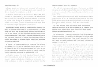Lázaro había muerto (v. 39).
Jesús, por supuesto, con su conocim iento sobrenatural, sabía exactamente
cuándo había muerto Lázaro. Por eso fue que esperó. «Luego, después de esto,
dijo a los discípulos: Vam os a Judea otra vez» (v. 7).
Los discípulos pensaron que esa era una locura. Y dijeron: «Rabí, ahora
procuraban los judíos apedrearte, ¿y otra vez vas allá?» (v. 8). Definitivamente,
ellos no querían volver a Jerusalén. El m inisterio en el desierto era fenomenal.
En Jerusalén corrían el riesgo de ser apedreados. Aquel no era el mejor
momento para ir a Betania, que estaba virtualm ente a la vista del tem plo, donde
los encarnizados enemigos de Jesús tenían su cuartel general.
Es interesante la respuesta de Jesús con la que les dio una ilustración. «¿N o
tiene el día doce horas? El que anda de día, no tropieza, porque ve la luz de este
mundo; pero el que anda de noche, tropieza, porque no hay luz en él» (w .
9-10). En otras palabras, Él no tenía necesidad de esconderse como un vulgar
crim inal. Estaba decidido a hacer su obra a la brillante luz del día, que es lo que
usted hace para no tropezar. Los que andan en la oscuridad están en peligro de
tropezar, particularmente los dirigentes religiosos que buscaban secretamente
una manera de darle muerte.
Les dijo eso a los discípulos para calm arlos. Obviam ente, ellos no querían
volver allá para m orir. Pero Jesús les aseguró que no tenían nada que temer. Y,
por supuesto, Él sabía que su tiempo para m orir estaba en el horario de Dios,
no en el de sus enemigos. Nuestro Señor dejó claro su propósito cuando dijo:
«N uestro amigo Lázaro duerme; mas voy para despertarle» (v. 11).
Los discípulos no captaron el sentido de lo que Jesús les acababa de decir. Y
dijeron: «Señor, si duerm e, sanará» (v. 12). ¿Si solo duerme, por qué no dejarlo
descansar? Después de todo, Jesús ya había dicho que su enfermedad no era
m ortal. Los discípulos no podían ver la urgencia de la situación. Para ellos,
Lázaro ya estaba en el cam ino de la recuperación.
«Pero Jesús decía esto de la muerte de Lázaro; y ellos pensaron que hablaba
del reposar del sueño. Entonces Jesús les dijo claram ente: Lázaro ha muerto; y
me alegro por vosotros, de no haber estado allí, para que creáis; mas vam os a
él» (vv. 13-15).
Ahora entendieron. Jesús tenía que volver. Estaba decidido a hacerlo. Nadie lo
podría convencer de no ir. Es posible que les haya parecido el peor de los
posibles desastres. Tenían mucho tem or porque estaban convencidos de que si
Jesús regresaba a Betania, encontraría la muerte. Pero Él estaba decidido.
Fue a esta altura que Tom ás habló. Aquí es donde lo encontramos
m encionado por primera vez en todos los registros de los Evangelios. «D ijo
entonces Tom ás, llamado Dídim o, a sus condiscípulos: Vam os tam bién
nosotros, para que m uram os con él» (v. 16).
Eso es ser pesim ista, y el pesim ism o era típico en Tom ás. Sin embargo, era
un pesim ism o heroico. Él no podía ver m ás que desastre por delante. Estaba
seguro de que Jesús iba directamente al lugar donde lo apedrearían. Pero si eso
era lo que el Señor estaba dispuesto a hacer, Tom ás estaba inexorablemente
dispuesto a ir y m orir con Él.
No se puede sino admirar su valentía. No es fácil ser pesim ista. Es una forma
muy lamentable de vivir. Un optim ista quizás habría dicho: «Vam os; todo va a
salir bien. El Señor sabe lo que hace. Él dice que no nos va a pasar nada.
Estarem os bien». Pero el pesim ista dice: « É l está yendo a la muerte y nosotros
vam os a m orir con Él». Por lo m enos Tom ás tuvo el valor de ser leal, aun a
pesar de su pesim ism o. Es mucho m ás fácil que un optim ista sea leal porque
siem pre espera lo m ejor; en cam bio para un pesim ista es difícil ser leal porque
está convencido que le va a pasar lo peor. Este es un pesim ism o heroico. Este
es un valor auténtico.
www.FreeLibros.me
 