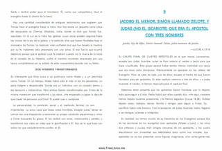 Santo y recibió poder para el m inisterio. Él, com o sus com pañeros, llevó el
evangelio hasta lo último de la tierra.
Hay una cantidad considerable de antiguos testim onios que sugieren que
Tom ás llevó el evangelio hasta la India. Aun hoy existe un pequeño cerro cerca
del aeropuerto en Chennai (M adrás), India, donde se dice que Tom ás fue
sepultado. En el sur de la India hay iglesias cuyas rafees pueden seguirse hasta
los inicios de la era de la iglesia, y la tradición dice que fueron fundadas bajo el
m inisterio de Tom ás. La tradición más confiable dice que fue llevado al martirio
por su fe, habiendo sido atravesado con una lanza. Si eso fue lo que ocurrió
debem os pensar que el apóstol cuya fe maduró cuando vio la marca de la lanza
en el costado de su Maestro, sufrió el m artirio muriendo atravesado por una
lanza, cum pliéndose así su anhelo de estar nuevamente reunido con su Señor.
DO S H O M BR ES TRA N SFO RM A D O S
Es interesante que Dios usara a un publicano como Mateo y a un pesim ista
como Tom ás. En un tiem po, Mateo había sido el más vil de los pecadores, un
paria indigno y despreciable. Tom ás era un individuo con un corazón tierno, y
era taciturno y m elancólico. Pero am bos fueron transform ados por Cristo de la
m ism a manera en que transform ó a los otros. ¿H a empezado a captar la ¡dea de
qué clases de personas usa Dios? Él puede usar a cualquiera.
La personalidad, la condición social y el trasfondo fam iliar no son
im portantes. La única cosa que todos estos hom bres, excepto Judas, tenían en
com ún era una disposición a reconocer su propia condición pecam inosa y mirar
a Cristo buscando Su gracia. Él los recibió con am or, m isericordia y perdón, y
transform ó sus vidas en vidas que lo glorificarían a Él. Eso es lo que hace con
todos los que verdaderamente confían en Él.
9
IACOBO EL MENOR. SIMÓN LLAMADO ZELOTE. Y
JUDAS (NO EL ISCARIOTE) QUE ERA EL APÓSTOL
CON TRES NOMBRES
Jacobo, hijo deA tfeo, Sim ón llamado Zelote, Judas hermano de Jacobo...
— LU CAS 6.15-16
EL G RU PO FIN A L DE CU A TRO A P Ó STO LES es el que menos conocem os,
excepto por Judas Iscariote, quien se hizo notorio al vender a Jesús para que
fuera crucificado. Este grupo parece haber tenido menos intimidad con Jesús
que los otros ocho discípulos. Prácticamente no aparecen en los relatos del
Evangelio. Poco se sabe de cada uno de ellos, excepto el hecho de que fueron
llam ados para ser apóstoles. En este capitulo verem os a tres de ellos, y a Judas
Iscariote, el traidor, lo hemos reservado para el capítulo final.
Debemos tener presente que los apóstoles fueron hombres que lo dejaron
todo para seguir a Cristo. Pedro habló por ellos cuando dijo: «H e aquí, nosotros
hem os dejado nuestras posesiones, y te hemos seguido» (Lucas 18.28). Habían
dejado casas, trabajos, tierras, fam ilia y amigos para seguir a Cristo. Su
sacrificio había sido heroico. Con la excepción de Judas Iscariote, todos llegaron
a ser testigos valientes e intrépidos.
En realidad, no vem os mucho de su heroísm o en los Evangelios porque dos
de los escritores de los evangelios eran apóstoles (Mateo y Juan), y los otros
dos (M arcos y Lucas) eran amigos cercanos de los apóstoles, y los cuatro
describieron con sinceridad sus debilidades tanto como sus virtudes. Los
apóstoles no se nos presentan como figuras im aginarias, sino como gente real.
www.FreeLibros.me
 