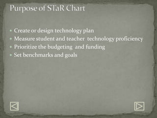 Create or design technology planMeasure student and teacher  technology proficiencyPrioritize the budgeting  and fundingSet benchmarks and goalsPurpose of STaR Chart