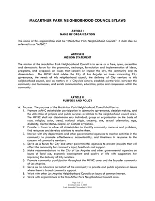 MACARTHUR PARK NEIGHBORHOOD COUNCIL BYLAWS
Approved June 12, 2014
Table of Contents
Article I NAME……………………………………………………… 3
Article II PURPOSE………………………………………………… 3
Article III BOUNDARIES……………………………………………. 3
Section 1: Boundary Description
Section 2: Internal Boundaries
Article IV STAKEHOLDER…………………………………………. 4
Article V GOVERNING BOARD…………………………………… 5
Section 1: Composition
Section 2: Quorum
Section 3: Official Actions
Section 4: Terms and Term Limits
Section 5: Duties and Powers
Section 6: Vacancies
Section 7: Absences
Section 8: Censure
Section 9: Removal
Section 10: Resignation
Section 11: Community Outreach
Article VI OFFICERS……………………………………………….… 7
Section 1: Officers of the Board
Section 2: Duties and Powers
Section 3: Selection of Officers
Section 4: Officer Terms
Article VII COMMITTEES AND THEIR DUTIES……….……….… 8
Section 1: Standing
Section 2: Ad Hoc
Section 3: Committee Creation and Authorization
Article VIII MEETINGS……………….…………………………….… 8
Section 1: Meeting Time and Place
Section 2: Agenda Setting
Section 3: Notifications/Postings
Section 4: Reconsideration
Article IX FINANCES……….……….………………………...... 9
Article X ELECTIONS……….……….………………...………. 10
Section 1: Administration of Election
Section 2: Governing Board Structure and Voting
Section 3: Minimum Voting Age
Section 4: Method of Verifying Stakeholder Status
Section 5: Restrictions on Candidates Running for Multiple Seats
Section 6: Other Election Related Language
Article XI GRIEVANCE PROCESS….………………………… 10
Article XII PARLIAMENTARY AUTHORITY…….…………….. 11
 