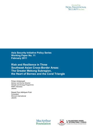 Asia Security Initiative Policy Series
Working Paper No. 11
February 2011

Risk and Resilience in Three
Southeast Asian Cross-Border Areas:
The Greater Mekong Subregion,
the Heart of Borneo and the Coral Triangle

Fitrian Ardiansyah
Advisor and former Director
Climate and Energy Programme
WWF Indonesia
Jakarta

Desak Putu Adhityani Putri
Consultant
Winrock International
Jakarta




Asia Security Initiative Policy Series: Working Papers   i
 