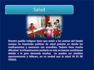 Salud




Nuestro pueblo indigena tiene que asistir a los centros del Estado
aunque ha impulsado politicas de salud gratuita en donde los
medicamentos y examenes son accesibles. Todavia tiene mucha
dificultad la infraestructura sanitaria no esta en buenas condiciones
debido a la gran demanda muchos no pueden ser asistidos
oportunamente y fallecen, no es verdad que la salud YA ES DE
TODOS.
 