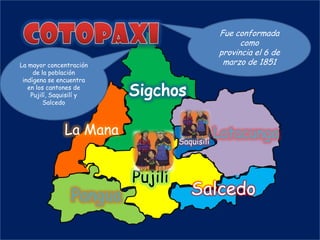 Fue conformada
                                                como
                                          provincia el 6 de
La mayor concentración                     marzo de 1851
     de la población
 indígena se encuentra
   en los cantones de
    Pujilí, Saquisilí y
         Salcedo



               La Mana                       Latacunga
                                   Saquisilí



                          Pujilí
                 Pangua              Salcedo
 