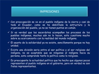 IMPRESIONES

 Con preocupación se ve en el pueblo indígena de la sierra y casi de
  todo el Ecuador, como se ha debilitado la estructura y la
  organización del pueblo, ya no se tienen puntos en común.
 Si es verdad que los sacerdotes acompañan los procesos de los
  pueblos indígenas, muchos aún no lo hacen, esto cuestiona mucho
  sobre su acercamiento con la realidad del mundo indígena.
 El asunto de la solidaridad ya no existe, sencillamente porque no hay
  unidad.
 Existe una división seria entre el ser político y el ser religioso del
  indígena, no es aceptable que se ningunee al indígena hacia su
  persona, esta comprende tanto lo político como lo religioso.
 Es preocupante la actualidad política que ha hecho que algunos pocos
  representen al pueblo indígena en el gobierno, pero en verdad no son
  fieles representantes.
 