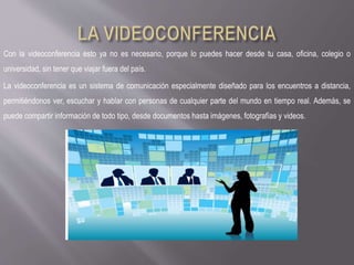 Con la videoconferencia esto ya no es necesario, porque lo puedes hacer desde tu casa, oficina, colegio o
universidad, sin tener que viajar fuera del país.
La videoconferencia es un sistema de comunicación especialmente diseñado para los encuentros a distancia,
permitiéndonos ver, escuchar y hablar con personas de cualquier parte del mundo en tiempo real. Además, se
puede compartir información de todo tipo, desde documentos hasta imágenes, fotografías y videos.
 