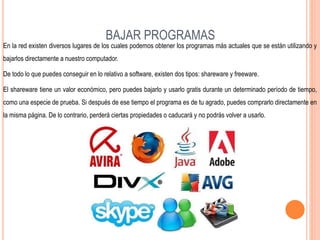BAJAR PROGRAMAS
En la red existen diversos lugares de los cuales podemos obtener los programas más actuales que se están utilizando y
bajarlos directamente a nuestro computador.
De todo lo que puedes conseguir en lo relativo a software, existen dos tipos: shareware y freeware.
El shareware tiene un valor económico, pero puedes bajarlo y usarlo gratis durante un determinado período de tiempo,
como una especie de prueba. Si después de ese tiempo el programa es de tu agrado, puedes comprarlo directamente en
la misma página. De lo contrario, perderá ciertas propiedades o caducará y no podrás volver a usarlo.
 