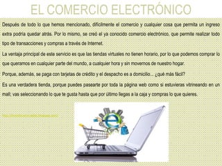 Después de todo lo que hemos mencionado, difícilmente el comercio y cualquier cosa que permita un ingreso
extra podría quedar atrás. Por lo mismo, se creó el ya conocido comercio electrónico, que permite realizar todo
tipo de transacciones y compras a través de Internet.
La ventaja principal de este servicio es que las tiendas virtuales no tienen horario, por lo que podemos comprar lo
que queramos en cualquier parte del mundo, a cualquier hora y sin movernos de nuestro hogar.
Porque, además, se paga con tarjetas de crédito y el despacho es a domicilio... ¿qué más fácil?
Es una verdadera tienda, porque puedes pasearte por toda la página web como si estuvieras vitrineando en un
mall; vas seleccionando lo que te gusta hasta que por último llegas a la caja y compras lo que quieres.
http://brendaromerodiaz.blogspot.com/
 