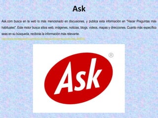 Ask
Ask.com busca en la web lo más mencionado en discusiones, y publica esta información en "Hacer Preguntas más
habituales". Este motor busca sitios web, imágenes, noticias, blogs, videos, mapas y direcciones. Cuanto más específico
seas en su búsqueda, recibirás la información más relevante.
http://www.ehowenespanol.com/lista-10-mejores-motores-busqueda-lista_463959/
 