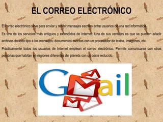El correo electrónico sirve para enviar y recibir mensajes escritos entre usuarios de una red informática.
Es uno de los servicios más antiguos y extendidos de Internet. Una de sus ventajas es que se pueden añadir
archivos de todo tipo a los mensajes: documentos escritos con un procesador de textos, imágenes, etc.
Prácticamente todos los usuarios de Internet emplean el correo electrónico. Permite comunicarse con otras
personas que habitan en regiones diferentes del planeta con un coste reducido.
EL CORREO ELECTRÓNICO
 