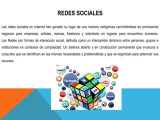 REDES SOCIALES
Las redes sociales en Internet han ganado su lugar de una manera vertiginosa convirtiéndose en promisorios
negocios para empresas, artistas, marcas, freelance y sobretodo en lugares para encuentros humanos.
Las Redes son formas de interacción social, definida como un intercambio dinámico entre personas, grupos e
instituciones en contextos de complejidad. Un sistema abierto y en construcción permanente que involucra a
conjuntos que se identifican en las mismas necesidades y problemáticas y que se organizan para potenciar sus
recursos.
 