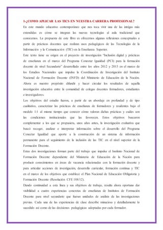 1-¿COMO APLICAR LAS TICS EN NUESTRA CARRERA PROFESIONAL?
En este mundo educativo contemporáneo que nos toca vivir una de las intrigas más
extendidas es cómo se integran las nuevas tecnologías al aula tradicional que
conocemos. La propuesta de este libro es ofrecernos algunas reflexiones conceptuales a
partir de prácticas docentes que realizan usos pedagógicos de las Tecnologías de la
Información y la Comunicación (TIC) en la Enseñanza Superior.
Este texto tiene su origen en el proyecto de investigación “Inclusión digital y prácticas
de enseñanza en el marco del Programa Conectar Igualdad (PCI) para la formación
docente de nivel Secundario” desarrollado entre los años 2012 y 2013 en el marco de
los Estudios Nacionales que impulsa la Coordinación de Investigación del Instituto
Nacional de Formación Docente (INFD) del Ministerio de Educación de la Nación.
Ahora es nuestro propósito difundir y hacer circular los resultados de aquella
investigación educativa entre la comunidad de colegas docentes formadores, estudiantes
e investigadores.
Los objetivos del estudio fueron, a partir de un abordaje en profundad y de tipo
cualitativo, caracterizar las prácticas de enseñanza de formadores y residentes bajo el
modelo 1:1 al mismo tiempo que conocer cómo valoran dichas prácticas y cuáles son
las condiciones institucionales que las favorecen. Estos objetivos buscaron
complementar a los que se propusiera, unos años antes, la investigación evaluativa que
buscó recoger, analizar e interpretar información sobre el desarrollo del Programa
Conectar Igualdad que aporte a la construcción de un sistema de información
permanente para el seguimiento de la inclusión de las TIC en el nivel superior de la
Formación Docente.
Estas dos investigaciones forman parte del trabajo que impulsa el Instituto Nacional de
Formación Docente dependiente del Ministerio de Educación de la Nación para
producir conocimientos en áreas de vacancia relacionadas con la formación docente y
para articular acciones de investigación, desarrollo curricular, formación continua y TIC
en el marco de los objetivos que establece el Plan Nacional de Educación Obligatoria y
Formación Docente (Resolución CFE 188/12).
Dando continuidad a esta línea y sus objetivos de trabajo, resulta ahora oportuno dar
visibilidad a cuatro experiencias concretas de enseñanza de Institutos de Formación
Docente para nivel secundario que fueran unidades de análisis de las investigaciones
previas. Cada una de las experiencias de clase describe minuciosa y detalladamente lo
sucedido así como de las decisiones pedagógicas adoptadas por cada formador.
 